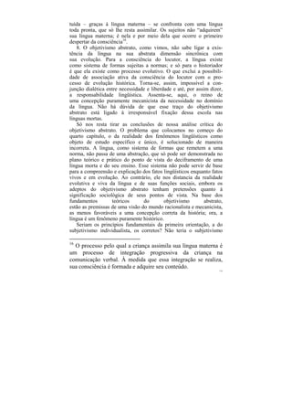tuída – graças à língua materna – se confronta com uma língua
toda pronta, que só lhe resta assimilar. Os sujeitos não “adquirem”
sua língua materna; é nela e por meio dela que ocorre o primeiro
despertar da consciência16.
   8. O objetivismo abstrato, como vimos, não sabe ligar a exis-
tência da língua na sua abstrata dimensão sincrônica com
sua evolução. Para a consciência do locutor, a língua existe
como sistema de formas sujeitas a normas; e só para o historiador
é que ela existe como processo evolutivo. O que exclui a possibili-
dade de associação ativa da consciência do locutor com o pro-
cesso de evolução histórica. Torna-se, assim, impossível a con-
junção dialética entre necessidade e liberdade e até, por assim dizer,
a responsabilidade lingüística. Assenta-se, aqui, o reino de
uma concepção puramente mecanicista da necessidade no domínio
da língua. Não há dúvida de que esse traço do objetivismo
abstrato está ligado à irresponsável fixação dessa escola nas
línguas mortas.
   Só nos resta tirar as conclusões de nossa análise crítica do
objetivismo abstrato. O problema que colocamos no começo do
quarto capítulo, o da realidade dos fenômenos lingüísticos como
objeto de estudo específico e único, é solucionado de maneira
incorreta. A língua, como sistema de formas que remetem a uma
norma, não passa de uma abstração, que só pode ser demonstrada no
plano teórico e prático do ponto de vista do deciframento de uma
língua morta e do seu ensino. Esse sistema não pode servir de base
para a compreensão e explicação dos fatos lingüísticos enquanto fatos
vivos e em evolução. Ao contrário, ele nos distancia da realidade
evolutiva e viva da língua e de suas funções sociais, embora os
adeptos do objetivismo abstrato tenham pretensões quanto à
significação sociológica de seus pontos de vista. Na base dos
fundamentos        teóricos      do        objetivismo        abstrato,
estão as premissas de uma visão do mundo racionalista e mecanicista,
as menos favoráveis a uma concepção correta da história; ora, a
língua é um fenômeno puramente histórico.
   Seriam os princípios fundamentais da primeira orientação, a do
subjetivismo individualista, os corretos? Não teria o subjetivismo

16
  O processo pelo qual a criança assimila sua língua materna é
um processo de integração progressiva da criança na
comunicação verbal. À medida que essa integração se realiza,
sua consciência é formada e adquire seu conteúdo.
                                                                     110
 
