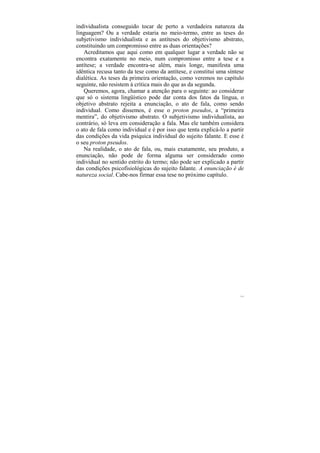individualista conseguido tocar de perto a verdadeira natureza da
linguagem? Ou a verdade estaria no meio-termo, entre as teses do
subjetivismo individualista e as antíteses do objetivismo abstrato,
constituindo um compromisso entre as duas orientações?
   Acreditamos que aqui como em qualquer lugar a verdade não se
encontra exatamente no meio, num compromisso entre a tese e a
antítese; a verdade encontra-se além, mais longe, manifesta uma
idêntica recusa tanto da tese como da antítese, e constitui uma síntese
dialética. As teses da primeira orientação, como veremos no capítulo
seguinte, não resistem à crítica mais do que as da segunda.
   Queremos, agora, chamar a atenção para o seguinte: ao considerar
que só o sistema lingüístico pode dar conta dos fatos da língua, o
objetivo abstrato rejeita a enunciação, o ato de fala, como sendo
individual. Como dissemos, é esse o proton pseudos, a “primeira
mentira”, do objetivismo abstrato. O subjetivismo individualista, ao
contrário, só leva em consideração a fala. Mas ele também considera
o ato de fala como individual e é por isso que tenta explicá-lo a partir
das condições da vida psíquica individual do sujeito falante. E esse é
o seu proton pseudos.
   Na realidade, o ato de fala, ou, mais exatamente, seu produto, a
enunciação, não pode de forma alguma ser considerado como
individual no sentido estrito do termo; não pode ser explicado a partir
das condições psicofisiológicas do sujeito falante. A enunciação é de
natureza social. Cabe-nos firmar essa tese no próximo capítulo.




                                                                      111
 