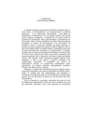 CAPÍTULO 6
                      A INTERAÇÃO VERBAL




   A segunda orientação do pensamento filosófico-lingüístico liga-se,
como vimos, ao Racionalismo e ao Neoclassicismo. A primeira
orientação – a do subjetivismo individualista – está ligada ao
Romantismo. O Romantismo foi, em grande medida, uma reação
contra a palavra estrangeira e o domínio que ela exerceu sobre as
categorias do pensamento. Mais particularmente, o Romantismo foi
uma reação contra a última reincidência do poder cultural da palavra
estrangeira: as épocas do Renascimento e do Classicismo. Os
românticos foram os primeiros filólogos da língua materna, os
primeiros a tentar reorganizar totalmente a reflexão lingüística sobre a
base da atividade mental em língua materna, considerada como meio
de desenvolvimento da consciência e do pensamento. É verdade,
contudo, que os românticos permaneceram filólogos no sentido estrito
do termo. Estava além de suas forças, com certeza, reestruturar uma
maneira de pensar sobre a língua que se formara e mantivera durante
séculos. Não obstante, foram introduzidas naquela reflexão novas
categorias, e elas é que deram à primeira orientação suas
características específicas. É sintomático que mesmo os
representantes recentes do subjetivismo individualista sejam
especialistas em línguas modernas, principalmente românicas
(Vossler, Leo Spitzer, Lorck e outros).
   Entretanto, o subjetivismo individualista apóia-se também sobre a
enunciação monológica como ponto de partida da sua reflexão sobre a
língua. É verdade que seus representantes não abordaram a
enunciação monológica do ponto de vista do filólogo de compreensão
passiva, mas sim de dentro, do ponto de vista da pessoa que fala,
exprimindo-se.
   Como se apresenta a enunciação monológica do ponto de vista
do subjetivismo individualista? Vimos que ela se apresenta como um
ato puramente individual, como uma expressão da consciência
                                                                      112
 