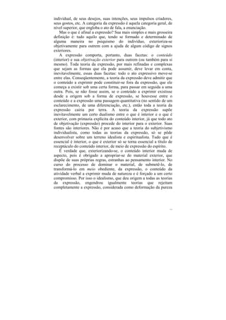 individual, de seus desejos, suas intenções, seus impulsos criadores,
seus gostos, etc. A categoria da expressão é aquela categoria geral, de
nível superior, que engloba o ato de fala, a enunciação.
    Mas o que é afinal a expressão? Sua mais simples e mais grosseira
definição é: tudo aquilo que, tendo se formado e determinado de
alguma maneira no psiquismo do indivíduo, exterioriza-se
objetivamente para outrem com a ajuda de algum código de signos
exteriores.
    A expressão comporta, portanto, duas facetas: o conteúdo
(interior) e sua objetivação exterior para outrem (ou também para si
mesmo). Toda teoria da expressão, por mais refinadas e complexas
que sejam as formas que ela pode assumir, deve levar em conta,
inevitavelmente, essas duas facetas: todo o ato expressivo move-se
entre elas. Conseqüentemente, a teoria da expressão deve admitir que
o conteúdo a exprimir pode constituir-se fora da expressão, que ele
começa a existir sob uma certa forma, para passar em seguida a uma
outra. Pois, se não fosse assim, se o conteúdo a exprimir existisse
desde a origem sob a forma de expressão, se houvesse entre o
conteúdo e a expressão uma passagem quantitativa (no sentido de um
esclarecimento, de uma diferenciação, etc.), então toda a teoria da
expressão cairia por terra. A teoria da expressão supõe
inevitavelmente um certo dualismo entre o que é interior e o que é
exterior, com primazia explícita do conteúdo interior, já que todo ato
de objetivação (expressão) procede do interior para o exterior. Suas
fontes são interiores. Não é por acaso que a teoria do subjetivismo
individualista, como todas as teorias da expressão, só se pôde
desenvolver sobre um terreno idealista e espiritualista. Tudo que é
essencial é interior, o que é exterior só se torna essencial a título de
receptáculo do conteúdo interior, de meio de expressão do espírito.
    É verdade que, exteriorizando-se, o conteúdo interior muda de
aspecto, pois é obrigado a apropriar-se do material exterior, que
dispõe de suas próprias regras, estranhas ao pensamento interior. No
curso do processo de dominar o material, de submetê-lo, de
transformá-lo em meio obediente, da expressão, o conteúdo da
atividade verbal a exprimir muda de natureza e é forçado a um certo
compromisso. Por isso o idealismo, que deu origem a todas as teorias
da expressão, engendrou igualmente teorias que rejeitam
completamente a expressão, considerada como deformação da pureza




                                                                      113
 
