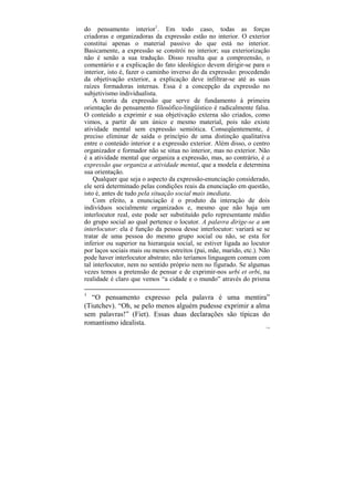 do pensamento interior1. Em todo caso, todas as forças
criadoras e organizadoras da expressão estão no interior. O exterior
constitui apenas o material passivo do que está no interior.
Basicamente, a expressão se constrói no interior; sua exteriorização
não é senão a sua tradução. Disso resulta que a compreensão, o
comentário e a explicação do fato ideológico devem dirigir-se para o
interior, isto é, fazer o caminho inverso do da expressão: procedendo
da objetivação exterior, a explicação deve infiltrar-se até as suas
raízes formadoras internas. Essa é a concepção da expressão no
subjetivismo individualista.
    A teoria da expressão que serve de fundamento à primeira
orientação do pensamento filosófico-lingüístico é radicalmente falsa.
O conteúdo a exprimir e sua objetivação externa são criados, como
vimos, a partir de um único e mesmo material, pois não existe
atividade mental sem expressão semiótica. Conseqüentemente, é
preciso eliminar de saída o princípio de uma distinção qualitativa
entre o conteúdo interior e a expressão exterior. Além disso, o centro
organizador e formador não se situa no interior, mas no exterior. Não
é a atividade mental que organiza a expressão, mas, ao contrário, é a
expressão que organiza a atividade mental, que a modela e determina
sua orientação.
    Qualquer que seja o aspecto da expressão-enunciação considerado,
ele será determinado pelas condições reais da enunciação em questão,
isto é, antes de tudo pela situação social mais imediata.
    Com efeito, a enunciação é o produto da interação de dois
indivíduos socialmente organizados e, mesmo que não haja um
interlocutor real, este pode ser substituído pelo representante médio
do grupo social ao qual pertence o locutor. A palavra dirige-se a um
interlocutor: ela é função da pessoa desse interlocutor: variará se se
tratar de uma pessoa do mesmo grupo social ou não, se esta for
inferior ou superior na hierarquia social, se estiver ligada ao locutor
por laços sociais mais ou menos estreitos (pai, mãe, marido, etc.). Não
pode haver interlocutor abstrato; não teríamos linguagem comum com
tal interlocutor, nem no sentido próprio nem no figurado. Se algumas
vezes temos a pretensão de pensar e de exprimir-nos urbi et orbi, na
realidade é claro que vemos “a cidade e o mundo” através do prisma

1
   “O pensamento expresso pela palavra é uma mentira”
(Tiutchev). “Oh, se pelo menos alguém pudesse exprimir a alma
sem palavras!” (Fiet). Essas duas declarações são típicas do
romantismo idealista.
                                                                     114
 