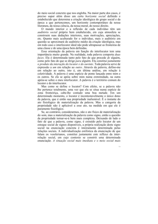 do meio social concreto que nos engloba. Na maior parte dos casos, é
preciso supor além disso um certo horizonte social definido e
estabelecido que determina a criação ideológica do grupo social e da
época a que pertencemos, um horizonte contemporâneo da nossa
literatura, da nossa ciência, da nossa moral, do nosso direito.
    O mundo interior e a reflexão de cada indivíduo têm um
auditório social próprio bem estabelecido, em cuja atmosfera se
constroem suas deduções interiores, suas motivações, apreciações,
etc. Quanto mais aculturado for o indivíduo, mais o auditório em
questão se aproximará do auditório médio da criação ideológica, mas
em todo caso o interlocutor ideal não pode ultrapassar as fronteiras de
uma classe e de uma época bem definidas.
    Essa orientação da palavra em função do interlocutor tem uma
importância muito grande. Na realidade, toda palavra comporta duas
faces. Ela é determinada tanto pelo fato de que procede de alguém,
como pelo fato de que se dirige para alguém. Ela constitui justamente
o produto da interação do locutor e do ouvinte. Toda palavra serve de
expressão a um em relação ao outro. Através da palavra, defino-me
em relação ao outro, isto é, em última análise, em relação à
coletividade. A palavra é uma espécie de ponte lançada entre mim e
os outros. Se ela se apóia sobre mim numa extremidade, na outra
apóia-se sobre o meu interlocutor. A palavra é o território comum do
locutor e do interlocutor.
    Mas como se define o locutor? Com efeito, se a palavra não
lhe pertence totalmente, uma vez que ela se situa numa espécie de
zona fronteiriça, cabe-lhe contudo uma boa metade. Em um
determinado momento, o locutor é incontestavelmente o único dono
da palavra, que é então sua propriedade inalienável. É o instante do
ato fisiológico de materialização da palavra. Mas a categoria da
propriedade não é aplicável a esse ato, na medida em que ele é
puramente fisiológico.
    Se, ao contrário, considerarmos, não o ato físico de materialização
do som, mas a materialização da palavra como signo, então a questão
da propriedade tornar-se-á bem mais complexa. Deixando de lado o
fato de que a palavra, como signo, é extraído pelo locutor de um
estoque social de signos disponíveis, a própria realização deste signo
social na enunciação concreta é inteiramente determinada pelas
relações sociais. A individualização estilística da enunciação de que
falam os vosslerianos, constitui justamente este reflexo da inter-
relação social, em cujo contexto se constrói uma determinada
enunciação. A situação social mais imediata e o meio social mais
                                                                     115
 