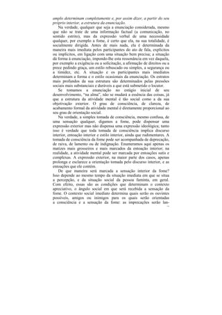 amplo determinam completamente e, por assim dizer, a partir do seu
próprio interior, a estrutura da enunciação.
   Na verdade, qualquer que seja a enunciação considerada, mesmo
que não se trate de uma informação factual (a comunicação, no
sentido estrito), mas da expressão verbal de uma necessidade
qualquer, por exemplo a fome, é certo que ela, na sua totalidade, é
socialmente dirigida. Antes de mais nada, ela é determinada da
maneira mais imediata pelos participantes do ato de fala, explícitos
ou implícitos, em ligação com uma situação bem precisa; a situação
dá forma à enunciação, impondo-lhe esta ressonância em vez daquela,
por exemplo a exigência ou a solicitação, a afirmação de direitos ou a
prece pedindo graça, um estilo rebuscado ou simples, a segurança ou
a timidez, etc. A situação e os participantes mais imediatos
determinam a forma e o estilo ocasionais da enunciação. Os estratos
mais profundos da sua estrutura são determinados pelas pressões
sociais mais substanciais e duráveis a que está submetido o locutor.
   Se tomamos a enunciação no estágio inicial de seu
desenvolvimento, “na alma”, não se mudará a essência das coisas, já
que a estrutura da atividade mental é tão social como a da sua
objetivação exterior. O grau de consciência, de clareza, de
acabamento formal da atividade mental é diretamente proporcional ao
seu grau de orientação social.
   Na verdade, a simples tomada de consciência, mesmo confusa, de
uma sensação qualquer, digamos a fome, pode dispensar uma
expressão exterior mas não dispensa uma expressão ideológica; tanto
isso é verdade que toda tomada de consciência implica discurso
interior, entoação interior e estilo interior, ainda que rudimentares. A
tomada de consciência da fome pode ser acompanhada de deprecação,
de raiva, de lamento ou de indignação. Enumeramos aqui apenas os
matizes mais grosseiros e mais marcados da entoação interior; na
realidade, a atividade mental pode ser marcada por entoações sutis e
complexas. A expressão exterior, na maior parte dos casos, apenas
prolonga e esclarece a orientação tomada pelo discurso interior, e as
entoações que ele contém.
   De que maneira será marcada a sensação interior da fome?
Isso depende ao mesmo tempo da situação imediata em que se situa
a percepção, e da situação social da pessoa faminta, em geral.
Com efeito, essas são as condições que determinam o contexto
apreciativo, o ângulo social em que será recebida a sensação da
fome. O contexto social imediato determina quais serão os ouvintes
possíveis, amigos ou inimigos para os quais serão orientadas
a consciência e a sensação da fome: as imprecações serão lan-
                                                                      116
 
