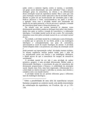 çadas contra a natureza ingrata, contra si mesmo, a sociedade,
um grupo social determinado, um certo indivíduo? Claro, é preciso
distinguir graus na consciência, na clareza e na diferenciação
dessa orientação social da experiência mental. Mas é certo que sem
uma orientação social de caráter apreciativo não há atividade mental.
Mesmo os gritos de um recém-nascido são orientados para a mãe.
Pode-se descrever a fome, acrescentando-se um apelo à revolta,
à agitação; nesse caso a atividade mental será estruturada em
função de um apelo potencial, a fim de provocar a agitação; a tomada
de consciência pode tomar a forma do protesto, etc.
   Na relação com um ouvinte potencial (e algumas vezes
distintamente percebido), podem-se distinguir dois pólos, dois limites,
dentro dos quais se realiza a tomada de consciência e a elaboração
ideológica. A atividade mental oscila de um a outro. Por convenção,
chamemos esses dois pólos atividade mental do eu e atividade mental
do nós.
   Na verdade, a atividade mental do eu tende para a auto-eliminação;
à medida que se aproxima do seu limite, perde a sua modelagem
ideológica e conseqüentemente seu grau de consciência,
aproximando-se assim da reação fisiológica do animal. A atividade
mental dilapida então o seu potencial, seu esboço de orientação social
e
perde portanto sua representação verbal. Atividades mentais isoladas,
ou mesmo seqüências inteiras podem tender para o pólo do
eu, prejudicando assim sua clareza e sua modelagem ideológica,
e dando provas de que a consciência foi incapaz de enraizar-se
socialmente2.
   A atividade mental do nós não é uma atividade de caráter
primitivo, gregário: é uma atividade diferenciada. Melhor ainda, a
diferenciação ideológica, o crescimento do grau de consciência são
diretamente proporcionais à firmeza e à estabilidade da orientação
social. Quanto mais forte, mais bem organizada e diferenciada for a
coletividade no interior da qual o indivíduo se orienta, mais distinto e
complexo será o seu mundo interior.
   A atividade mental do nós permite diferentes graus e diferentes
tipos de modelagem ideológica.

2
  Sobre a possibilidade de uma série de experiências sexuais
humanas escaparem ao contexto social, com perda concomitante
da verbalização da experiência, ver Freidizm, Op. cit. p. 135-
136.
                                                                      117
 