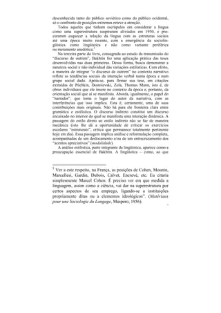 desconhecida tanto do público soviético como do público ocidental,
só o confronto de posições extremas reteve a atenção.
    Todos aqueles que tinham escrúpulos em considerar a língua
como uma superestrutura suspiraram aliviados em 1950, e pro-
curaram esquecer a relação da língua com as estruturas sociais
até uma época muito recente, com a emergência da sociolin-
güística como lingüística e não como variante periférica
ou meramente anedótica.5
    Na terceira parte do livro, consagrada ao estudo da transmissão do
“discurso de outrem”, Bakhtin fez uma aplicação prática das teses
desenvolvidas nas duas primeiras. Dessa forma, busca demonstrar a
natureza social e não individual das variações estilísticas. Com efeito,
a maneira de integrar “o discurso de outrem” no contexto narrativo
reflete as tendências sociais da interação verbal numa época e num
grupo social dado. Apóia-se, para firmar sua tese, em citações
extraídas de Púchkin, Dostoievski, Zola, Thomas Mann, isto é, de
obras individuais que ele insere no contexto da época e, portanto, da
orientação social que aí se manifesta. Aborda, igualmente, o papel do
“narrador”, que toma o lugar do autor da narrativa, com as
interferências que isso implica. Esta é, certamente, uma de suas
contribuições mais originais. Não há para ele fronteira clara entre
gramática e estilística. O discurso indireto constitui um discurso
encaixado no interior do qual se manifesta uma interação dinâmica. A
passagem do estilo direto ao estilo indireto não se faz de maneira
mecânica (isto lhe dá a oportunidade de criticar os exercícios
escolares “estruturais”, crítica que permanece totalmente pertinente
hoje em dia). Essa passagem implica análise e reformulação completa,
acompanhadas de um deslocamento e/ou de um entrecruzamento dos
“acentos apreciativos” (modalidade).
    A análise estilística, parte integrante da lingüística, aparece como a
preocupação essencial de Bakhtin. A lingüística – como, ao que


5
  Ver a este respeito, na França, as posições de Cohen, Mounin,
Marcellesi, Gardin, Dubois, Calvet, Encrevé, etc. Eu citaria
simplesmente Marcel Cohen: É preciso ver em que medida a
linguagem, assim como a ciência, vai dar na superestrutura por
certos aspectos de seu emprego, ligando-se a instituições
propriamente ditas ou a elementos ideológicos”. (Matériaux
pour une Sociologie du Langage, Maspero, 1956).
                                                                        19
 