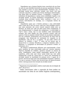 Suponhamos que o homem faminto tome consciência da sua fome
no meio de uma multidão heteróclita de pessoas igualmente famintas,
cuja situação se deve ao acaso (desafortunados, mendigos, etc.). A
atividade mental desse indivíduo isolado, sem classe, terá uma
coloração específica e tenderá para formas ideológicas determinadas,
cuja gama pode ser bastante extensa: a resignação, a vergonha, o
sentimento de dependência e muitas outras tonalidades tingirão a sua
atividade mental. As formas ideológicas correspondentes, isto é, o
resultado dessa atividade mental, serão, conforme o caso, ou o
protesto individualista do mendigo, ou a resignação mística do
penitente.
    Suponhamos agora que o faminto pertença a uma coletividade
onde a fome não se deve ao acaso, onde ela é uma realidade coletiva,
mas onde entretanto não existe vínculo material sólido entre os
famintos, de forma que cada um deles passa fome isoladamente. É
essa, freqüentemente, a situação dos camponeses. A coletividade (o
“mir”*) sente a fome, mas os seus membros estão materialmente
isolados, não estão ligados por uma economia comum, cada um
suporta a fome no pequeno mundo fechado de sua própria exploração.
Em tais condições, predominará uma consciência da fome feita de
resignação, mas desprovida de sentimento de vergonha ou de
humilhação: cada um diz a si próprio: “Já que todos sofrem em
silêncio, eu também o farei”. É sobre um tal terreno que se
desenvolvem os sistemas filosóficos e religiosos fundados sobre o
fatalismo e a resignação na adversidade (os primeiros cristãos, os
tolstoianos, etc.).
    De maneira completamente diferente será experimentada a fome
pelos membros de uma coletividade unida por vínculos materiais
objetivos (batalhão de soldados, operários reunidos no interior da
usina, trabalhadores numa grande propriedade agrícola de tipo
capitalista, enfim toda uma classe social desde que nela tenha
amadurecido a noção de “classe para si”). Nesse caso, dominarão na
atividade mental as tonalidades do protesto ativo e seguro de si
mesmo; não haverá lugar para uma mentalidade resignada e submissa.
É aí que se encontra o terreno mais favorável para um desenvolvimento
nítido e ideologicamente bem formado da atividade mental3.

*
  Organismo de propriedade coletiva rural antes da revolução de
1917. (N.d.T.fr.)
3
  Dados interessantes sobre a expressão da fome podem ser
encontrados nas obras de um célebre lingüista contemporâneo,
                                                                   118
 