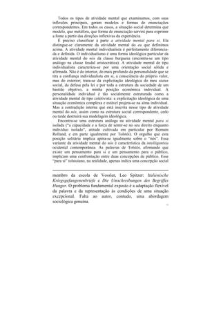 Todos os tipos de atividade mental que examinamos, com suas
inflexões principais, geram modelos e formas de enunciações
correspondentes. Em todos os casos, a situação social determina que
modelo, que metáfora, que forma de enunciação servirá para exprimir
a fome a partir das direções inflexivas da experiência.
    É preciso classificar à parte a atividade mental para si. Ela
distingue-se claramente da atividade mental do eu que definimos
acima. A atividade mental individualista é perfeitamente diferencia-
da e definida. O individualismo é uma forma ideológica particular da
atividade mental do nós da classe burguesa (encontra-se um tipo
análogo na classe feudal aristocrática). A atividade mental de tipo
individualista caracteriza-se por uma orientação social sólida e
afirmada. Não é do interior, do mais profundo da personalidade que se
tira a confiança individualista em si, a consciência do próprio valor,
mas do exterior; trata-se da explicitação ideológica do meu status
social, da defesa pela lei e por toda a estrutura da sociedade de um
bastião objetivo, a minha posição econômica individual. A
personalidade individual é tão socialmente estruturada como a
atividade mental de tipo coletivista: a explicitação ideológica de uma
situação econômica complexa e estável projeta-se na alma individual.
Mas a contradição interna que está inscrita nesse tipo de atividade
mental do nós, assim como na estrutura social correspondente, cedo
ou tarde destruirá sua modelagem ideológica.
    Encontra-se uma estrutura análoga na atividade mental para si
isolada (“a capacidade e a força de sentir-se no seu direito enquanto
indivíduo isolado”, atitude cultivada em particular por Romain
Rolland, e em parte igualmente por Tolstói). O orgulho que esta
posição solitária implica apóia-se igualmente sobre o “nós”. Essa
variante da atividade mental do nós é característica da intelligentsia
ocidental contemporânea. As palavras de Tolstói, afirmando que
existe um pensamento para si e um pensamento para o público,
implicam uma confrontação entre duas concepções de público. Esse
“para si” tolstoiano, na realidade, apenas indica uma concepção social


membro da escola de Vossler, Leo Spitzer: Italienische
Kriegsgefangenenbriefe e Die Umschreibungen des Begriffes
Hunger. O problema fundamental exposto é a adaptação flexível
da palavra e da representação às condições de uma situação
excepcional. Falta ao autor, contudo, uma abordagem
sociológica genuína.
                                                                    119
 
