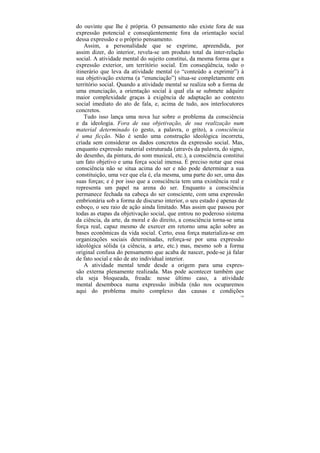 do ouvinte que lhe é própria. O pensamento não existe fora de sua
expressão potencial e conseqüentemente fora da orientação social
dessa expressão e o próprio pensamento.
    Assim, a personalidade que se exprime, apreendida, por
assim dizer, do interior, revela-se um produto total da inter-relação
social. A atividade mental do sujeito constitui, da mesma forma que a
expressão exterior, um território social. Em conseqüência, todo o
itinerário que leva da atividade mental (o “conteúdo a exprimir”) à
sua objetivação externa (a “enunciação”) situa-se completamente em
território social. Quando a atividade mental se realiza sob a forma de
uma enunciação, a orientação social à qual ela se submete adquire
maior complexidade graças à exigência de adaptação ao contexto
social imediato do ato de fala, e, acima de tudo, aos interlocutores
concretos.
    Tudo isso lança uma nova luz sobre o problema da consciência
e da ideologia. Fora de sua objetivação, de sua realização num
material determinado (o gesto, a palavra, o grito), a consciência
é uma ficção. Não é senão uma construção ideológica incorreta,
criada sem considerar os dados concretos da expressão social. Mas,
enquanto expressão material estruturada (através da palavra, do signo,
do desenho, da pintura, do som musical, etc.), a consciência constitui
um fato objetivo e uma força social imensa. É preciso notar que essa
consciência não se situa acima do ser e não pode determinar a sua
constituição, uma vez que ela é, ela mesma, uma parte do ser, uma das
suas forças; e é por isso que a consciência tem uma existência real e
representa um papel na arena do ser. Enquanto a consciência
permanece fechada na cabeça do ser consciente, com uma expressão
embrionária sob a forma de discurso interior, o seu estado é apenas de
esboço, o seu raio de ação ainda limitado. Mas assim que passou por
todas as etapas da objetivação social, que entrou no poderoso sistema
da ciência, da arte, da moral e do direito, a consciência torna-se uma
força real, capaz mesmo de exercer em retorno uma ação sobre as
bases econômicas da vida social. Certo, essa força materializa-se em
organizações sociais determinadas, reforça-se por uma expressão
ideológica sólida (a ciência, a arte, etc.) mas, mesmo sob a forma
original confusa do pensamento que acaba de nascer, pode-se já falar
de fato social e não de ato individual interior.
    A atividade mental tende desde a origem para uma expres-
são externa plenamente realizada. Mas pode acontecer também que
ela seja bloqueada, freada: nesse último caso, a atividade
mental desemboca numa expressão inibida (não nos ocuparemos
aqui do problema muito complexo das causas e condições
                                                                    120
 
