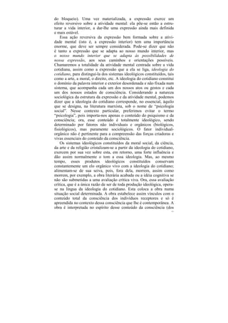 do bloqueio). Uma vez materializada, a expressão exerce um
efeito reversivo sobre a atividade mental: ela põe-se então a estru-
turar a vida interior, a dar-lhe uma expressão ainda mais definida
e mais estável.
    Essa ação reversiva da expressão bem formada sobre a ativi-
dade mental (isto é, a expressão interior) tem uma importância
enorme, que deve ser sempre considerada. Pode-se dizer que não
é tanto a expressão que se adapta ao nosso mundo interior, mas
o nosso mundo interior que se adapta às possibilidades de
nossa expressão, aos seus caminhos e orientações possíveis.
Chamaremos a totalidade da atividade mental centrada sobre a vida
cotidiana, assim como a expressão que a ela se liga, ideologia do
cotidiano, para distingui-la dos sistemas ideológicos constituídos, tais
como a arte, a moral, o direito, etc. A ideologia do cotidiano constitui
o domínio da palavra interior e exterior desordenada e não fixada num
sistema, que acompanha cada um dos nossos atos ou gestos e cada
um dos nossos estados de consciência. Considerando a natureza
sociológica da estrutura da expressão e da atividade mental, podemos
dizer que a ideologia do cotidiano corresponde, no essencial, àquilo
que se designa, na literatura marxista, sob o nome de “psicologia
social”. Nesse contexto particular, preferimos evitar o termo
“psicologia”, pois importa-nos apenas o conteúdo do psiquismo e da
consciência; ora, esse conteúdo é totalmente ideológico, sendo
determinado por fatores não individuais e orgânicos (biológicos,
fisiológicos), mas puramente sociológicos. O fator individual-
orgânico não é pertinente para a compreensão das forças criadoras e
vivas essenciais do conteúdo da consciência.
    Os sistemas ideológicos constituídos da moral social, da ciência,
da arte e da religião cristalizam-se a partir da ideologia do cotidiano,
exercem por sua vez sobre esta, em retorno, uma forte influência e
dão assim normalmente o tom a essa ideologia. Mas, ao mesmo
tempo, esses produtos ideológicos constituídos conservam
constantemente um elo orgânico vivo com a ideologia do cotidiano;
alimentam-se de sua seiva, pois, fora dela, morrem, assim como
morrem, por exemplo, a obra literária acabada ou a idéia cognitiva se
não são submetidas a uma avaliação crítica viva. Ora, essa avaliação
crítica, que é a única razão de ser de toda produção ideológica, opera-
se na língua da ideologia do cotidiano. Esta coloca a obra numa
situação social determinada. A obra estabelece assim vínculos com o
conteúdo total da consciência dos indivíduos receptores e só é
apreendida no contexto dessa consciência que lhe é contemporânea. A
obra é interpretada no espírito desse conteúdo da consciência (dos
                                                                      121
 