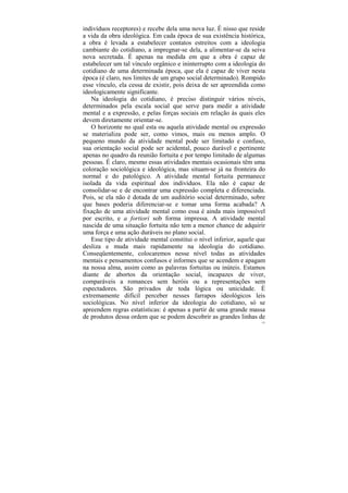 indivíduos receptores) e recebe dela uma nova luz. É nisso que reside
a vida da obra ideológica. Em cada época de sua existência histórica,
a obra é levada a estabelecer contatos estreitos com a ideologia
cambiante do cotidiano, a impregnar-se dela, a alimentar-se da seiva
nova secretada. É apenas na medida em que a obra é capaz de
estabelecer um tal vínculo orgânico e ininterrupto com a ideologia do
cotidiano de uma determinada época, que ela é capaz de viver nesta
época (é claro, nos limites de um grupo social determinado). Rompido
esse vínculo, ela cessa de existir, pois deixa de ser apreendida como
ideologicamente significante.
   Na ideologia do cotidiano, é preciso distinguir vários níveis,
determinados pela escala social que serve para medir a atividade
mental e a expressão, e pelas forças sociais em relação às quais eles
devem diretamente orientar-se.
   O horizonte no qual esta ou aquela atividade mental ou expressão
se materializa pode ser, como vimos, mais ou menos amplo. O
pequeno mundo da atividade mental pode ser limitado e confuso,
sua orientação social pode ser acidental, pouco durável e pertinente
apenas no quadro da reunião fortuita e por tempo limitado de algumas
pessoas. É claro, mesmo essas atividades mentais ocasionais têm uma
coloração sociológica e ideológica, mas situam-se já na fronteira do
normal e do patológico. A atividade mental fortuita permanece
isolada da vida espiritual dos indivíduos. Ela não é capaz de
consolidar-se e de encontrar uma expressão completa e diferenciada.
Pois, se ela não é dotada de um auditório social determinado, sobre
que bases poderia diferenciar-se e tomar uma forma acabada? A
fixação de uma atividade mental como essa é ainda mais impossível
por escrito, e a fortiori sob forma impressa. A atividade mental
nascida de uma situação fortuita não tem a menor chance de adquirir
uma força e uma ação duráveis no plano social.
   Esse tipo de atividade mental constitui o nível inferior, aquele que
desliza e muda mais rapidamente na ideologia do cotidiano.
Conseqüentemente, colocaremos nesse nível todas as atividades
mentais e pensamentos confusos e informes que se acendem e apagam
na nossa alma, assim como as palavras fortuitas ou inúteis. Estamos
diante de abortos da orientação social, incapazes de viver,
comparáveis a romances sem heróis ou a representações sem
espectadores. São privados de toda lógica ou unicidade. É
extremamente difícil perceber nesses farrapos ideológicos leis
sociológicas. No nível inferior da ideologia do cotidiano, só se
apreendem regras estatísticas: é apenas a partir de uma grande massa
de produtos dessa ordem que se podem descobrir as grandes linhas de
                                                                     122
 