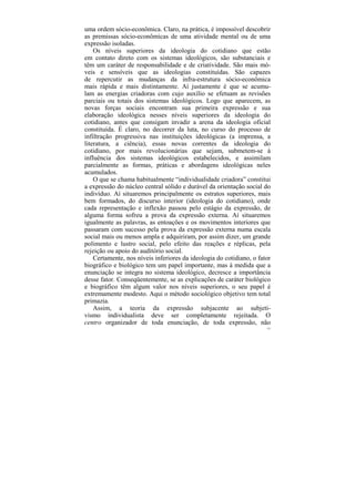uma ordem sócio-econômica. Claro, na prática, é impossível descobrir
as premissas sócio-econômicas de uma atividade mental ou de uma
expressão isoladas.
    Os níveis superiores da ideologia do cotidiano que estão
em contato direto com os sistemas ideológicos, são substanciais e
têm um caráter de responsabilidade e de criatividade. São mais mó-
veis e sensíveis que as ideologias constituídas. São capazes
de repercutir as mudanças da infra-estrutura sócio-econômica
mais rápida e mais distintamente. Aí justamente é que se acumu-
lam as energias criadoras com cujo auxílio se efetuam as revisões
parciais ou totais dos sistemas ideológicos. Logo que aparecem, as
novas forças sociais encontram sua primeira expressão e sua
elaboração ideológica nesses níveis superiores da ideologia do
cotidiano, antes que consigam invadir a arena da ideologia oficial
constituída. É claro, no decorrer da luta, no curso do processo de
infiltração progressiva nas instituições ideológicas (a imprensa, a
literatura, a ciência), essas novas correntes da ideologia do
cotidiano, por mais revolucionárias que sejam, submetem-se à
influência dos sistemas ideológicos estabelecidos, e assimilam
parcialmente as formas, práticas e abordagens ideológicas neles
acumulados.
    O que se chama habitualmente “individualidade criadora” constitui
a expressão do núcleo central sólido e durável da orientação social do
indivíduo. Aí situaremos principalmente os estratos superiores, mais
bem formados, do discurso interior (ideologia do cotidiano), onde
cada representação e inflexão passou pelo estágio da expressão, de
alguma forma sofreu a prova da expressão externa. Aí situaremos
igualmente as palavras, as entoações e os movimentos interiores que
passaram com sucesso pela prova da expressão externa numa escala
social mais ou menos ampla e adquiriram, por assim dizer, um grande
polimento e lustro social, pelo efeito das reações e réplicas, pela
rejeição ou apoio do auditório social.
    Certamente, nos níveis inferiores da ideologia do cotidiano, o fator
biográfico e biológico tem um papel importante, mas à medida que a
enunciação se integra no sistema ideológico, decresce a importância
desse fator. Conseqüentemente, se as explicações de caráter biológico
e biográfico têm algum valor nos níveis superiores, o seu papel é
extremamente modesto. Aqui o método sociológico objetivo tem total
primazia.
    Assim, a teoria da expressão subjacente ao subjeti-
vismo individualista deve ser completamente rejeitada. O
centro organizador de toda enunciação, de toda expressão, não
                                                                      123
 