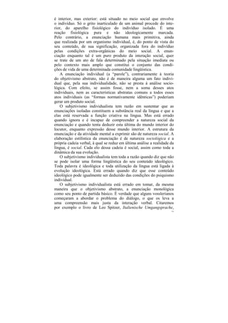 é interior, mas exterior: está situado no meio social que envolve
o indivíduo. Só o grito inarticulado de um animal procede do inte-
rior, do aparelho fisiológico do indivíduo isolado. É uma
reação fisiológica pura e não ideologicamente marcada.
Pelo contrário, a enunciação humana mais primitiva, ainda
que realizada por um organismo individual, é, do ponto de vista do
seu conteúdo, de sua significação, organizada fora do indivíduo
pelas condições extra-orgânicas do meio social. A enun-
ciação enquanto tal é um puro produto da interação social, quer
se trate de um ato de fala determinado pela situação imediata ou
pelo contexto mais amplo que constitui o conjunto das condi-
ções de vida de uma determinada comunidade lingüística.
   A enunciação individual (a “parole”), contrariamente à teoria
do objetivismo abstrato, não é de maneira alguma um fato indivi-
dual que, pela sua individualidade, não se presta à análise socio-
lógica. Com efeito, se assim fosse, nem a soma desses atos
individuais, nem as características abstratas comuns a todos esses
atos individuais (as “formas normativamente idênticas”) poderiam
gerar um produto social.
   O subjetivismo individualista tem razão em sustentar que as
enunciações isoladas constituem a substância real da língua e que a
elas está reservada a função criativa na língua. Mas está errado
quando ignora e é incapaz de compreender a natureza social da
enunciação e quando tenta deduzir esta última do mundo interior do
locutor, enquanto expressão desse mundo interior. A estrutura da
enunciação e da atividade mental a exprimir são de natureza social. A
elaboração estilística da enunciação é de natureza sociológica e a
própria cadeia verbal, à qual se reduz em última análise a realidade da
língua, é social. Cada elo dessa cadeia é social, assim como toda a
dinâmica da sua evolução.
   O subjetivismo individualista tem toda a razão quando diz que não
se pode isolar uma forma lingüística do seu conteúdo ideológico.
Toda palavra é ideológica e toda utilização da língua está ligada à
evolução ideológica. Está errado quando diz que esse conteúdo
ideológico pode igualmente ser deduzido das condições do psiquismo
individual.
   O subjetivismo individualista está errado em tomar, da mesma
maneira que o objetivismo abstrato, a enunciação monológica
como seu ponto de partida básico. É verdade que alguns vosslerianos
começaram a abordar o problema do diálogo, o que os leva a
uma compreensão mais justa da interação verbal. Citaremos
por exemplo o livro de Leo Spitzer, Italienische Umgangsprache,
                                                                     124
 