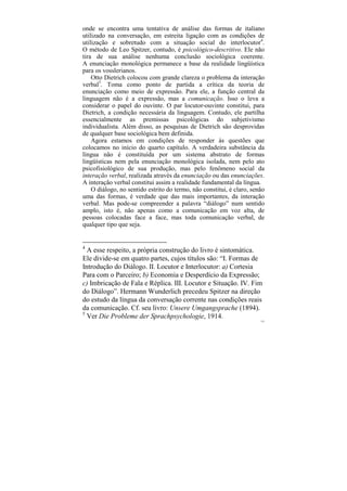 onde se encontra uma tentativa de análise das formas de italiano
utilizado na conversação, em estreita ligação com as condições de
utilização e sobretudo com a situação social do interlocutor4.
O método de Leo Spitzer, contudo, é psicológico-descritivo. Ele não
tira de sua análise nenhuma conclusão sociológica coerente.
A enunciação monológica permanece a base da realidade lingüística
para os vosslerianos.
    Otto Dietrich colocou com grande clareza o problema da interação
verbal5. Toma como ponto de partida a crítica da teoria de
enunciação como meio de expressão. Para ele, a função central da
linguagem não é a expressão, mas a comunicação. Isso o leva a
considerar o papel do ouvinte. O par locutor-ouvinte constitui, para
Dietrich, a condição necessária da linguagem. Contudo, ele partilha
essencialmente as premissas psicológicas do subjetivismo
individualista. Além disso, as pesquisas de Dietrich são desprovidas
de qualquer base sociológica bem definida.
    Agora estamos em condições de responder às questões que
colocamos no início do quarto capítulo. A verdadeira substância da
língua não é constituída por um sistema abstrato de formas
lingüísticas nem pela enunciação monológica isolada, nem pelo ato
psicofisiológico de sua produção, mas pelo fenômeno social da
interação verbal, realizada através da enunciação ou das enunciações.
A interação verbal constitui assim a realidade fundamental da língua.
    O diálogo, no sentido estrito do termo, não constitui, é claro, senão
uma das formas, é verdade que das mais importantes, da interação
verbal. Mas pode-se compreender a palavra “diálogo” num sentido
amplo, isto é, não apenas como a comunicação em voz alta, de
pessoas colocadas face a face, mas toda comunicação verbal, de
qualquer tipo que seja.


4
  A esse respeito, a própria construção do livro é sintomática.
Ele divide-se em quatro partes, cujos títulos são: “I. Formas de
Introdução do Diálogo. II. Locutor e Interlocutor: a) Cortesia
Para com o Parceiro; b) Economia e Desperdício da Expressão;
c) Imbricação de Fala e Réplica. III. Locutor e Situação. IV. Fim
do Diálogo”. Hermann Wunderlich precedeu Spitzer na direção
do estudo da língua da conversação corrente nas condições reais
da comunicação. Cf. seu livro: Unsere Umgangsprache (1894).
5
  Ver Die Probleme der Sprachpsychologie, 1914.
                                                                       125
 