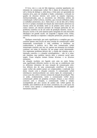 O livro, isto é, o ato de fala impresso, constitui igualmente um
elemento da comunicação verbal. Ele é objeto de discussões ativas
sob a forma de diálogo e, além disso, é feito para ser apreendido de
maneira ativa, para ser estudado a fundo, comentado e criticado no
quadro do discurso interior, sem contar as reações impressas,
institucionalizadas, que se encontram nas diferentes esferas da
comunicação verbal (críticas, resenhas, que exercem influência sobre
os trabalhos posteriores, etc.). Além disso, o ato de fala sob a forma
de livro é sempre orientado em função das intervenções anteriores na
mesma esfera de atividade, tanto as do próprio autor como as de
outros autores: ele decorre portanto da situação particular de um
problema científico ou de um estilo de produção literária. Assim, o
discurso escrito é de certa maneira parte integrante de uma discussão
ideológica em grande escala: ele responde a alguma coisa, refuta,
confirma, antecipa as respostas e objeções potenciais, procura apoio,
etc.
    Qualquer enunciação, por mais significativa e completa que seja,
constitui apenas uma fração de uma corrente de comunicação verbal
ininterrupta (concernente à vida cotidiana, à literatura, ao
conhecimento, à política, etc.). Mas essa comunicação verbal
ininterrupta constitui, por sua vez, apenas um momento na evolução
contínua, em todas as direções, de um grupo social determinado.
Um importante problema decorre daí: o estudo das relações entre a
interação concreta e a situação extralingüística – não só a situa-
ção imediata, mas também, através dela, o contexto social mais
amplo. Essas relações tomam formas diversas, e os diversos
elementos
da situação recebem, em ligação com uma ou outra forma,
uma significação diferente (assim, os elos que se estabelecem com
os diferentes elementos de uma situação de comunicação artís-
tica diferem dos de uma comunicação científica). A comuni-
cação verbal não poderá jamais ser compreendida e explicada fora
desse vínculo com a situação concreta. A comunicação verbal
entrelaça-se inextricavelmente aos outros tipos de comunicação e
cresce com eles sobre o terreno comum da situação de produção. Não
se pode, evidentemente, isolar a comunicação verbal dessa
comunicação global em perpétua evolução. Graças a esse vínculo
concreto com a situação, a comunicação verbal é sempre
acompanhada por atos sociais de caráter não verbal (gestos do
trabalho, atos simbólicos de um ritual, cerimônias, etc.), dos quais ela
é muitas vezes apenas o complemento, desempenhando um papel
meramente auxiliar.
                                                                      126
 