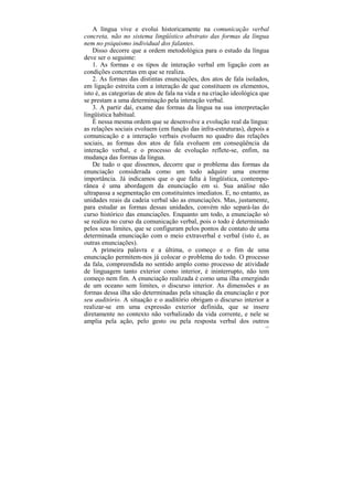 A língua vive e evolui historicamente na comunicação verbal
concreta, não no sistema lingüístico abstrato das formas da língua
nem no psiquismo individual dos falantes.
    Disso decorre que a ordem metodológica para o estudo da língua
deve ser o seguinte:
    1. As formas e os tipos de interação verbal em ligação com as
condições concretas em que se realiza.
    2. As formas das distintas enunciações, dos atos de fala isolados,
em ligação estreita com a interação de que constituem os elementos,
isto é, as categorias de atos de fala na vida e na criação ideológica que
se prestam a uma determinação pela interação verbal.
    3. A partir daí, exame das formas da língua na sua interpretação
lingüística habitual.
    É nessa mesma ordem que se desenvolve a evolução real da língua:
as relações sociais evoluem (em função das infra-estruturas), depois a
comunicação e a interação verbais evoluem no quadro das relações
sociais, as formas dos atos de fala evoluem em conseqüência da
interação verbal, e o processo de evolução reflete-se, enfim, na
mudança das formas da língua.
    De tudo o que dissemos, decorre que o problema das formas da
enunciação considerada como um todo adquire uma enorme
importância. Já indicamos que o que falta à lingüística, contempo-
rânea é uma abordagem da enunciação em si. Sua análise não
ultrapassa a segmentação em constituintes imediatos. E, no entanto, as
unidades reais da cadeia verbal são as enunciações. Mas, justamente,
para estudar as formas dessas unidades, convém não separá-las do
curso histórico das enunciações. Enquanto um todo, a enunciação só
se realiza no curso da comunicação verbal, pois o todo é determinado
pelos seus limites, que se configuram pelos pontos de contato de uma
determinada enunciação com o meio extraverbal e verbal (isto é, as
outras enunciações).
    A primeira palavra e a última, o começo e o fim de uma
enunciação permitem-nos já colocar o problema do todo. O processo
da fala, compreendida no sentido amplo como processo de atividade
de linguagem tanto exterior como interior, é ininterrupto, não tem
começo nem fim. A enunciação realizada é como uma ilha emergindo
de um oceano sem limites, o discurso interior. As dimensões e as
formas dessa ilha são determinadas pela situação da enunciação e por
seu auditório. A situação e o auditório obrigam o discurso interior a
realizar-se em uma expressão exterior definida, que se insere
diretamente no contexto não verbalizado da vida corrente, e nele se
amplia pela ação, pelo gesto ou pela resposta verbal dos outros
                                                                       127
 
