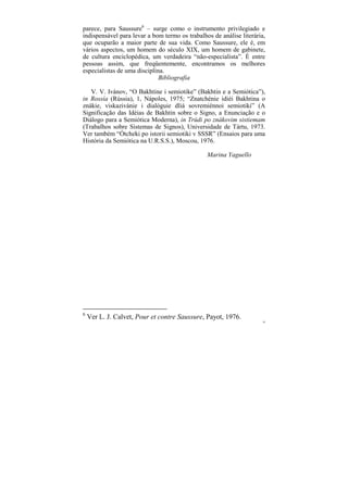 parece, para Saussure6 – surge como o instrumento privilegiado e
indispensável para levar a bom termo os trabalhos de análise literária,
que ocuparão a maior parte de sua vida. Como Saussure, ele é, em
vários aspectos, um homem do século XIX, um homem de gabinete,
de cultura enciclopédica, um verdadeira “não-especialista”. É entre
pessoas assim, que freqüentemente, encontramos os melhores
especialistas de uma disciplina.
                              Bibliografia

   V. V. Ivánov, “O Bakhtine i semiotike” (Bakhtin e a Semiótica”),
in Rossía (Rússia), 1, Nápoles, 1975; “Znatchénie idiéi Bakhtina o
znákie, viskazivánie i dialóguie dliá sovremiénnoi semiotiki” (A
Significação das Idéias de Bakhtin sobre o Signo, a Enunciação e o
Diálogo para a Semiótica Moderna), in Trúdi po znákovim sistiemam
(Trabalhos sobre Sistemas de Signos), Universidade de Tártu, 1973.
Ver também “Ótcheki po istorii semiotiki v SSSR” (Ensaios para uma
História da Semiótica na U.R.S.S.), Moscou, 1976.

                                                Marina Yaguello




6
    Ver L. J. Calvet, Pour et contre Saussure, Payot, 1976.
                                                                      20
 
