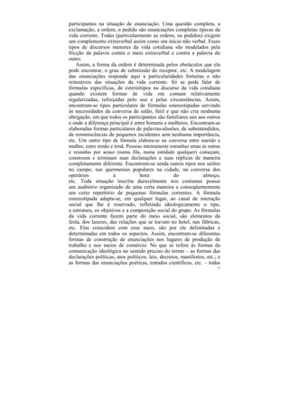participantes na situação de enunciação. Uma questão completa, a
exclamação, a ordem, o pedido são enunciações completas típicas da
vida corrente. Todas (particularmente as ordens, os pedidos) exigem
um complemento extraverbal assim como um início não verbal. Esses
tipos de discursos menores da vida cotidiana são modelados pela
fricção da palavra contra o meio extraverbal e contra a palavra do
outro.
    Assim, a forma da ordem é determinada pelos obstáculos que ela
pode encontrar, o grau de submissão do receptor, etc. A modelagem
das enunciações responde aqui a particularidades fortuitas e não
reiteráveis das situações da vida corrente. Só se pode falar de
fórmulas específicas, de estereótipos no discurso da vida cotidiana
quando existem formas de vida em comum relativamente
regularizadas, reforçadas pelo uso e pelas circunstâncias. Assim,
encontram-se tipos particulares de fórmulas estereotipadas servindo
às necessidades da conversa de salão, fútil e que não cria nenhuma
obrigação, em que todos os participantes são familiares uns aos outros
e onde a diferença principal é entre homens e mulheres. Encontram-se
elaboradas formas particulares de palavras-alusões, de subentendidos,
de reminiscências de pequenos incidentes sem nenhuma importância,
etc. Um outro tipo de fórmula elabora-se na conversa entre marido e
mulher, entre irmão e irmã. Pessoas inteiramente estranhas umas às outras
e reunidas por acaso (numa fila, numa entidade qualquer) começam,
constroem e terminam suas declarações e suas réplicas de maneira
completamente diferente. Encontram-se ainda outros tipos nos serões
no campo, nas quermesses populares na cidade, na conversa dos
operários             à           hora             do            almoço,
etc. Toda situação inscrita duravelmente nos costumes possui
um auditório organizado de uma certa maneira e conseqüentemente
um certo repertório de pequenas fórmulas correntes. A fórmula
estereotipada adapta-se, em qualquer lugar, ao canal de interação
social que lhe é reservado, refletindo ideologicamente o tipo,
a estrutura, os objetivos e a composição social do grupo. As fórmulas
da vida corrente fazem parte do meio social, são elementos da
festa, dos lazeres, das relações que se travam no hotel, nas fábricas,
etc. Elas coincidem com esse meio, são por ele delimitadas e
determinadas em todos os aspectos. Assim, encontram-se diferentes
formas de construção de enunciações nos lugares de produção de
trabalho e nos meios de comércio. No que se refere às formas da
comunicação ideológica no sentido preciso do termo – as formas das
declarações políticas, atos políticos, leis, decretos, manifestos, etc.; e
as formas das enunciações poéticas, tratados científicos, etc. – todas
                                                                        128
 