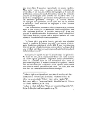 elas foram objeto de pesquisas especializadas em retórica e poética.
Mas, como vimos, essas pesquisas estiveram completamente
divorciadas, de um lado, do problema da linguagem, e do outro, do
problema da comunicação social6. Uma análise fecunda das formas do
conjunto de enunciações como unidades reais na cadeia verbal só é
possível de uma perspectiva que encare a enunciação individual como
um fenômeno puramente sociológico. A filosofia marxista
da linguagem deve justamente colocar como base de sua doutrina
a enunciação como realidade da linguagem e como estrutura
sócio-ideológica.
    Após ter mostrado a estrutura sociológica da enunciação, voltemos
agora às duas orientações do pensamento filosófico-lingüístico para
tirar conclusões definitivas. A lingüística moscovita R. Schor, que
pertence à segunda orientação do pensamento filosófico-lingüístico
(objetivismo abstrato), termina com as seguintes palavras um breve
esboço da situação da lingüística contemporânea:

   “A língua não é uma coisa (ergon), mas antes uma atividade
natural e congênita do homem (energeia)”, proclamava a investi-
gação lingüística romântica do século XIX. É algo completamente
diferente que diz a lingüística teórica contemporânea: “A língua não é
uma atividade individual (energeia), mas um legado histórico-cultural
da humanidade (ergon).”7

   Essa conclusão espanta-nos por sua parcialidade e seu apriorismo.
No plano dos fatos, ela é completamente falsa. Com efeito, a escola
de Vossler liga-se igualmente à lingüística teórica contemporânea,
sendo na Alemanha atual um dos movimentos mais fortes do
pensamento lingüístico. É inadmissível reduzir a lingüística a apenas
uma das suas orientações. No plano da teoria, é preciso refutar tanto a
tese quanto a antítese apresentadas por Schor. Com efeito, nem uma
nem outra dão conta da verdadeira natureza da língua.

6
  Sobre o tópico da disjunção de uma obra de arte literária das
condições da comunicação artística e a resultante inércia da
obra, ver nosso estudo, “Slóvo v jízni i slóvo v poézii” (A
Palavra na Vida e a Palavra na Poesia), Zvesdá (Estrela), Editora
do Estado, 6 (1926) (N.d.T.a.m.).
7
  Artigo já citado de Schor, “Krizis sovremiénnoi lingvistiki” (A
Crise da Lingüística Contemporânea), p. 71.
                                                                     129
 