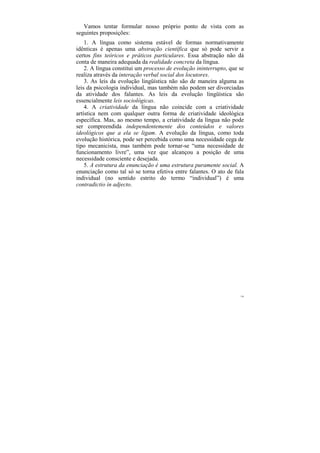 Vamos tentar formular nosso próprio ponto de vista com as
seguintes proposições:
    1. A língua como sistema estável de formas normativamente
idênticas é apenas uma abstração científica que só pode servir a
certos fins teóricos e práticos particulares. Essa abstração não dá
conta de maneira adequada da realidade concreta da língua.
    2. A língua constitui um processo de evolução ininterrupto, que se
realiza através da interação verbal social dos locutores.
    3. As leis da evolução lingüística não são de maneira alguma as
leis da psicologia individual, mas também não podem ser divorciadas
da atividade dos falantes. As leis da evolução lingüística são
essencialmente leis sociológicas.
    4. A criatividade da língua não coincide com a criatividade
artística nem com qualquer outra forma de criatividade ideológica
específica. Mas, ao mesmo tempo, a criatividade da língua não pode
ser compreendida independentemente dos conteúdos e valores
ideológicos que a ela se ligam. A evolução da língua, como toda
evolução histórica, pode ser percebida como uma necessidade cega de
tipo mecanicista, mas também pode tornar-se “uma necessidade de
funcionamento livre”, uma vez que alcançou a posição de uma
necessidade consciente e desejada.
    5. A estrutura da enunciação é uma estrutura puramente social. A
enunciação como tal só se torna efetiva entre falantes. O ato de fala
individual (no sentido estrito do termo “individual”) é uma
contradictio in adjecto.




                                                                    130
 