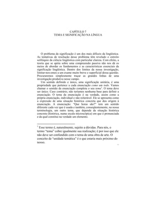 CAPÍTULO 7
              TEMA E SIGNIFICAÇÃO NA LÍNGUA




   O problema da significação é um dos mais difíceis da lingüística.
As tentativas de resolução desse problema têm revelado o estreito
solilóquio da ciência lingüística com particular clareza. Com efeito, a
teoria que se apóia sobre uma compreensão passiva não nos dá os
meios de abordar os fundamentos e as características essenciais da
significação lingüística. Dentro dos limites da nossa investigação,
limitar-nos-emos a um exame muito breve e superficial dessa questão.
Procuraremos simplesmente traçar as grandes linhas de uma
investigação produtiva nesse campo.
   Um sentido definido e único, uma significação unitária, é uma
propriedade que pertence a cada enunciação como um todo. Vamos
chamar o sentido da enunciação completa o seu tema1. O tema deve
ser único. Caso contrário, não teríamos nenhuma base para definir a
enunciação. O tema da enunciação é na verdade, assim como a
própria enunciação, individual e não reiterável. Ele se apresenta como
a expressão de uma situação histórica concreta que deu origem à
enunciação. A enunciação: “Que horas são?” tem um sentido
diferente cada vez que é usada e também, conseqüentemente, na nossa
terminologia, um outro tema, que depende da situação histórica
concreta (histórica, numa escala microscópica) em que é pronunciada
e da qual constitui na verdade um elemento.


1
  Esse termo é, naturalmente, sujeito a dúvidas. Para nós, o
termo “tema” cobre igualmente sua realização; é por isso que ele
não deve ser confundido com o tema de uma obra de arte. O
conceito de “unidade temática” é o que estaria mais próximo do
nosso.
                                                                     131
 