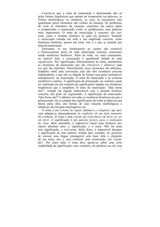 Conclui-se que o tema da enunciação é determinado não só
pelas formas lingüísticas que entram na composição (as palavras, as
formas morfológicas ou sintáticas, os sons, as entoações), mas
igualmente pelos elementos não verbais da situação. Se perdermos
de vista os elementos da situação, estaremos tão pouco aptos
a compreender a enunciação como se perdêssemos suas palavras
mais importantes. O tema da enunciação é concreto, tão con-
creto como o instante histórico ao qual ela pertence. Somente
a enunciação tomada em toda a sua amplitude concreta, como
fenômeno histórico, possui um tema. Isto é o que se entende por
tema da enunciação.
    Entretanto, se nos limitássemos ao caráter não reiterável
e historicamente único de cada enunciação concreta, estaríamos
sendo medíocres dialéticos. Além do tema, ou, mais exatamente,
no interior dele, a enunciação é igualmente dotada de uma
significação. Por significação, diferentemente do tema, entendemos
os elementos da enunciação que são reiteráveis e idênticos cada
vez que são repetidos. Naturalmente, esses elementos são abstratos:
fundados sobre uma convenção, eles não têm existência concreta
independente, o que não os impede de formar uma parte inalienável,
indispensável, da enunciação. O tema da enunciação é na essência
irredutível a análise. A significação da enunciação, ao contrário, pode
ser analisada em um conjunto de significações ligadas aos elementos
lingüísticos que a compõem. O tema da enunciação: “Que horas
são?”, tomado em ligação indissolúvel com a situação histórica
concreta, não pode ser segmentado. A significação da enunciação:
“Que horas são?” é idêntica em todas as instâncias históricas em que é
pronunciada; ela se compõe das significações de todas as palavras que
fazem parte dela, das formas de suas relações morfológicas e
sintáticas, da entoação interrogativa, etc.
    O tema é um sistema de signos dinâmico e complexo, que pro-
cura adaptar-se adequadamente às condições de um dado momento
da evolução. O tema é uma reação da consciência em devir ao ser
em devir. A significação é um aparato técnico para a realização
do tema. Bem entendido, é impossível traçar uma fronteira me-
cânica absoluta entre a significação e o tema. Não há tema
sem significação, e vice-versa. Além disso, é impossível designar
a significação de uma palavra isolada (por exemplo, no processo
de ensinar uma língua estrangeira) sem fazer dela o elemento
de um tema, isto é, sem construir uma enunciação, um “exem-
plo”. Por outro lado, o tema deve apoiar-se sobre uma certa
estabilidade da significação; caso contrário, ele perderia seu elo com
                                                                     132
 