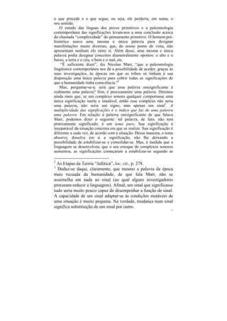 o que precede e o que segue, ou seja, ele perderia, em suma, o
seu sentido.
   O estudo das línguas dos povos primitivos e a paleontologia
contemporânea das significações levam-nos a uma conclusão acerca
da chamada “complexidade” do pensamento primitivo. O homem pré-
histórico usava uma mesma e única palavra para designar
manifestações muito diversas, que, do nosso ponto de vista, não
apresentam nenhum elo entre si. Além disso, uma mesma e única
palavra podia designar conceitos diametralmente opostos: o alto e o
baixo, a terra e o céu, o bem e o mal, etc.
    “É suficiente dizer”, diz Nicolau Marr, “que a paleontologia
lingüística contemporânea nos dá a possibilidade de aceder, graças às
suas investigações, às épocas em que as tribos só tinham à sua
disposição uma única palavra para cobrir todas as significações de
que a humanidade tinha consciência.”2
   Mas, perguntar-se-á, será que uma palavra onisignificante é
realmente uma palavra? Sim, é precisamente uma palavra. Diremos
ainda mais que, se um complexo sonoro qualquer comportasse uma
única significação inerte e imutável, então esse complexo não seria
uma palavra, não seria um signo, mas apenas um sinal3. A
multiplicidade das significações é o índice que faz de uma palavra
uma palavra. Em relação à palavra onisignificante de que falava
Marr, podemos dizer o seguinte: tal palavra, de fato, não tem
praticamente significado: é um tema puro. Sua significação é
inseparável da situação concreta em que se realiza. Sua significação é
diferente a cada vez, de acordo com a situação. Dessa maneira, o tema
absorve, dissolve em si a significação, não lhe deixando a
possibilidade de estabilizar-se e consolidar-se. Mas, à medida que a
linguagem se desenvolveu, que o seu estoque de complexos sonoros
aumentou, as significações começaram a estabilizar-se segundo as

2
  As Etapas da Teoria “Jafética”, loc. cit., p. 278.
3
  Deduz-se daqui, claramente, que mesmo a palavra da época
mais recuada da humanidade, de que fala Marr, não se
assemelha em nada ao sinal (ao qual alguns investigadores
procuram reduzir a linguagem). Afinal, um sinal que significasse
tudo seria muito pouco capaz de desempenhar a função de sinal.
A capacidade de um sinal adaptar-se às condições mutáveis de
uma situação é muito pequena. Na verdade, mudança num sinal
significa substituição de um sinal por outro.
                                                                    133
 