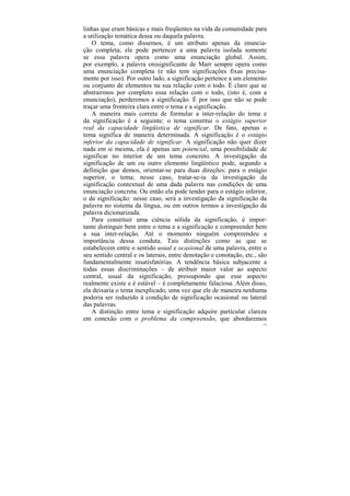 linhas que eram básicas e mais freqüentes na vida da comunidade para
a utilização temática dessa ou daquela palavra.
   O tema, como dissemos, é um atributo apenas da enuncia-
ção completa; ele pode pertencer a uma palavra isolada somente
se essa palavra opera como uma enunciação global. Assim,
por exemplo, a palavra onisignificante de Marr sempre opera como
uma enunciação completa (e não tem significações fixas precisa-
mente por isso). Por outro lado, a significação pertence a um elemento
ou conjunto de elementos na sua relação com o todo. É claro que se
abstrairmos por completo essa relação com o todo, (isto é, com a
enunciação), perderemos a significação. É por isso que não se pode
traçar uma fronteira clara entre o tema e a significação.
   A maneira mais correta de formular a inter-relação do tema e
da significação é a seguinte: o tema constitui o estágio superior
real da capacidade lingüística de significar. De fato, apenas o
tema significa de maneira determinada. A significação é o estágio
inferior da capacidade de significar. A significação não quer dizer
nada em si mesma, ela é apenas um potencial, uma possibilidade de
significar no interior de um tema concreto. A investigação da
significação de um ou outro elemento lingüístico pode, segundo a
definição que demos, orientar-se para duas direções: para o estágio
superior, o tema; nesse caso, tratar-se-ia da investigação da
significação contextual de uma dada palavra nas condições de uma
enunciação concreta. Ou então ela pode tender para o estágio inferior,
o da significação: nesse caso, será a investigação da significação da
palavra no sistema da língua, ou em outros termos a investigação da
palavra dicionarizada.
   Para constituir uma ciência sólida da significação, é impor-
tante distinguir bem entre o tema e a significação e compreender bem
a sua inter-relação. Até o momento ninguém compreendeu a
importância dessa conduta. Tais distinções como as que se
estabelecem entre o sentido usual e ocasional de uma palavra, entre o
seu sentido central e os laterais, entre denotação e conotação, etc., são
fundamentalmente insatisfatórias. A tendência básica subjacente a
todas essas discriminações – de atribuir maior valor ao aspecto
central, usual da significação, pressupondo que esse aspecto
realmente existe e é estável – é completamente falaciosa. Além disso,
ela deixaria o tema inexplicado, uma vez que ele de maneira nenhuma
poderia ser reduzido à condição de significação ocasional ou lateral
das palavras.
   A distinção entre tema e significação adquire particular clareza
em conexão com o problema da compreensão, que abordaremos
                                                                       134
 