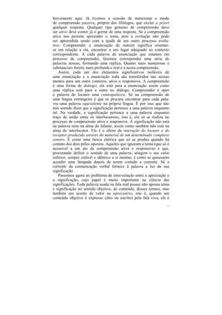 brevemente aqui. Já tivemos a ocasião de mencionar o modo
de compreensão passiva, próprio dos filólogos, que exclui a priori
qualquer resposta. Qualquer tipo genuíno de compreensão deve
ser ativo deve conter já o germe de uma resposta. Só a compreensão
ativa nos permite apreender o tema, pois a evolução não pode
ser apreendida senão com a ajuda de um outro processo evolu-
tivo. Compreender a enunciação de outrem significa orientar-
se em relação a ela, encontrar o seu lugar adequado no contexto
correspondente. A cada palavra da enunciação que estamos em
processo de compreender, fazemos corresponder uma série de
palavras nossas, formando uma réplica. Quanto mais numerosas e
substanciais forem, mais profunda e real é a nossa compreensão.
    Assim, cada um dos elementos significativos isoláveis de
uma enunciação e a enunciação toda são transferidos nas nossas
mentes para um outro contexto, ativo e responsivo. A compreensão
é uma forma de diálogo; ela está para a enunciação assim como
uma réplica está para a outra no diálogo. Compreender é opor
a palavra do locutor uma contrapalavra. Só na compreensão de
uma língua estrangeira é que se procura encontrar para cada pala-
vra uma palavra equivalente na própria língua. É por isso que não
tem sentido dizer que a significação pertence a uma palavra enquanto
tal. Na verdade, a significação pertence a uma palavra enquanto
traço de união entre os interlocutores, isto é, ela só se realiza no
processo de compreensão ativa e responsiva. A significação não está
na palavra nem na alma do falante, assim como também não está na
alma do interlocutor. Ela é o efeito da interação do locutor e do
receptor produzido através do material de um determinado complexo
sonoro. É como uma faísca elétrica que só se produz quando há
contato dos dois pólos opostos. Aqueles que ignoram o tema (que só é
acessível a um ato de compreensão ativa e responsiva) e que,
procurando definir o sentido de uma palavra, atingem o seu valor
inferior, sempre estável e idêntico a si mesmo, é como se quisessem
acender uma lâmpada depois de terem cortado a corrente. Só a
corrente da comunicação verbal fornece à palavra a luz da sua
significação.
    Passemos agora ao problema da inter-relação entre a apreciação e
a significação, cujo papel é muito importante na ciência das
significações. Toda palavra usada na fala real possui não apenas tema
e significação no sentido objetivo, de conteúdo, desses termos, mas
também um acento de valor ou apreciativo, isto é, quando um
conteúdo objetivo é expresso (dito ou escrito) pela fala viva, ele é
                                                                   135
 