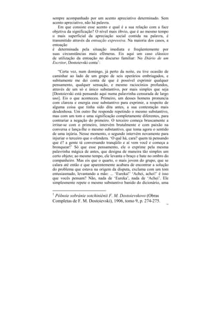 sempre acompanhado por um acento apreciativo determinado. Sem
acento apreciativo, não há palavra.
   Em que consiste esse acento e qual é a sua relação com a face
objetiva da significação? O nível mais óbvio, que é ao mesmo tempo
o mais superficial da apreciação social contida na palavra, é
transmitido através da entoação expressiva. Na maioria dos casos, a
entoação
é determinada pela situação imediata e freqüentemente por
suas circunstâncias mais efêmeras. Eis aqui um caso clássico
de utilização da entoação no discurso familiar: No Diário de um
Escritor, Dostoievski conta1:

    “Certa vez, num domingo, já perto da noite, eu tive ocasião de
caminhar ao lado de um grupo de seis operários embriagados, e
subitamente me dei conta de que é possível exprimir qualquer
pensamento, qualquer sensação, e mesmo raciocínios profundos,
através de um só e único substantivo, por mais simples que seja
[Dostoievski está pensando aqui numa palavrinha censurada de largo
uso]. Eis o que aconteceu. Primeiro, um desses homens pronuncia
com clareza e energia esse substantivo para exprimir, a respeito de
alguma coisa que tinha sido dita antes, a sua contestação mais
desdenhosa. Um outro lhe responde repetindo o mesmo substantivo,
mas com um tom e uma significação completamente diferentes, para
contrariar a negação do primeiro. O terceiro começa bruscamente a
irritar-se com o primeiro, intervém brutalmente e com paixão na
conversa e lança-lhe o mesmo substantivo, que toma agora o sentido
de uma injúria. Nesse momento, o segundo intervém novamente para
injuriar o terceiro que o ofendera. ‘O quê há, cara? quem tá pensando
que é? a gente tá conversando tranqüilo e aí vem você e começa a
bronquear!’ Só que esse pensamento, ele o exprime pela mesma
palavrinha mágica de antes, que designa de maneira tão simples um
certo objeto; ao mesmo tempo, ele levanta o braço e bate no ombro do
companheiro. Mas eis que o quarto, o mais jovem do grupo, que se
calara até então e que aparentemente acabara de encontrar a solução
do problema que estava na origem da disputa, exclama com um tom
entusiasmado, levantando a mão: ... ‘Eureka!’ ‘Achei, achei!’ é isso
que vocês pensam? Não, nada de ‘Eureka’, nada de ‘Achei’. Ele
simplesmente repete o mesmo substantivo banido do dicionário, uma

1
 Pólnoie sobránie sotchiniénii F. M. Dostoievskovo (Obras
Completas de F. M. Dostoievski), 1906, tomo 9, p. 274-275.
                                                                   136
 