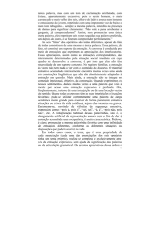 única palavra, mas com um tom de exclamação arrebatada, com
êxtase, aparentemente excessivo, pois o sexto homem, o mais
carrancudo e mais velho dos seis, olha-o de lado e arrasa num instante
o entusiasmo do jovem, repetindo com uma imponente voz de baixo e
num tom rabugento... sempre a mesma palavra, interdita na presença
de damas para significar claramente: ‘Não vale a pena arrebentar a
garganta, já compreendemos!’ Assim, sem pronunciar uma única
outra palavra, eles repetiram seis vezes seguidas sua palavra preferida,
um depois do outro, e se fizeram compreender perfeitamente.”
    As seis “falas” dos operários são todas diferentes, apesar do fato
de todas consistirem de uma mesma e única palavra. Essa palavra, de
fato, só constitui um suporte da entoação. A conversa é conduzida por
meio de entoações que exprimem as apreciações dos interlocutores.
Essas apreciações, assim como as entoações correspondentes, são
inteiramente determinadas pela situação social imediata em cujo
quadro se desenvolve a conversa; é por isso que elas não têm
necessidade de um suporte concreto. No registro familiar, a entoação
às vezes não tem nada a ver com o conteúdo do discurso. O material
entoativo acumulado interiormente encontra muitas vezes uma saída
em construções lingüísticas que não são absolutamente adaptadas à
entoação em questão. Mais ainda, a entoação não se integra no
conteúdo intelectual, objetivo, da construção. Quando exprimimos os
nossos sentimentos, damos muitas vezes a uma palavra que veio à
mente por acaso uma entoação expressiva e profunda. Ora,
freqüentemente, trata-se de uma interjeição ou de uma locução vazias
de sentido. Quase todas as pessoas têm as suas interjeições e locuções
favoritas; pode-se utilizar correntemente uma palavra de carga
semântica muito grande para resolver de forma puramente entoativa
situações ou crises da vida cotidiana, sejam elas menores ou graves.
Encontram-se, servindo de válvulas de segurança entoativa,
expressões como: “pois é, pois é”, “sei, sei”, “é, é”, “pois não, pois
não”, etc. A reduplicação habitual dessas palavrinhas, isto é, o
alongamento artificial da representação sonora com o fim de dar à
entoação acumulada uma escapatória, é muito característica. Pode-se,
é claro, pronunciar a mesma palavrinha favorita com uma infinidade
de entoações diferentes, conforme as diferentes situações ou
disposições que podem ocorrer na vida.
    Em todos esses casos, o tema, que é uma propriedade de
cada enunciação (cada uma das enunciações dos seis operários
tinha um tema próprio), realiza-se completa e exclusivamente atra-
vés da entoação expressiva, sem ajuda da significação das palavras
ou da articulação gramatical. Os acentos apreciativos dessa ordem e
                                                                      137
 