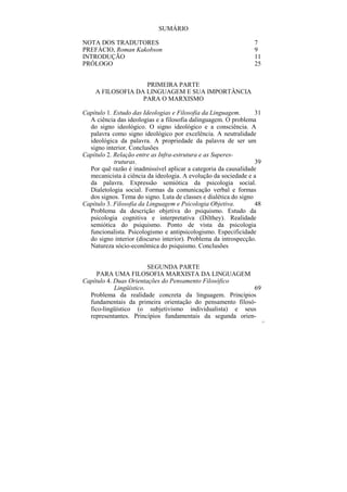 SUMÁRIO

NOTA DOS TRADUTORES                                              7
PREFÁCIO, Roman Kakobson                                         9
INTRODUÇÃO                                                       11
PRÓLOGO                                                          25


                   PRIMEIRA PARTE
    A FILOSOFIA DA LINGUAGEM E SUA IMPORTÂNCIA
                  PARA O MARXISMO

Capítulo 1. Estudo das Ideologias e Filosofia da Linguagem.       31
  A ciência das ideologias e a filosofia dalinguagem. O problema
  do signo ideológico. O signo ideológico e a consciência. A
  palavra como signo ideológico por excelência. A neutralidade
  ideológica da palavra. A propriedade da palavra de ser um
  signo interior. Conclusões
Capítulo 2. Relação entre as Infra-estrutura e as Superes-
            truturas.                                             39
  Por quê razão é inadmissível aplicar a categoria da causalidade
  mecanicista à ciência da ideologia. A evolução da sociedade e a
  da palavra. Expressão semiótica da psicologia social.
  Dialetologia social. Formas da comunicação verbal e formas
  dos signos. Tema do signo. Luta de classes e dialética do signo
Capítulo 3. Filosofia da Linguagem e Psicologia Objetiva.         48
  Problema da descrição objetiva do psiquismo. Estudo da
  psicologia cognitiva e interpretativa (Dilthey). Realidade
  semiótica do psiquismo. Ponto de vista da psicologia
  funcionalista. Psicologismo e antipsicologismo. Especificidade
  do signo interior (discurso interior). Problema da introspecção.
  Natureza sócio-econômica do psiquismo. Conclusões


                         SEGUNDA PARTE
     PARA UMA FILOSOFIA MARXISTA DA LINGUAGEM
Capítulo 4. Duas Orientações do Pensamento Filosófico
            Lingüístico.                                  69
  Problema da realidade concreta da linguagem. Princípios
  fundamentais da primeira orientação do pensamento filosó-
  fico-lingüístico (o subjetivismo individualista) e seus
  representantes. Princípios fundamentais da segunda orien-
                                                                       21
 