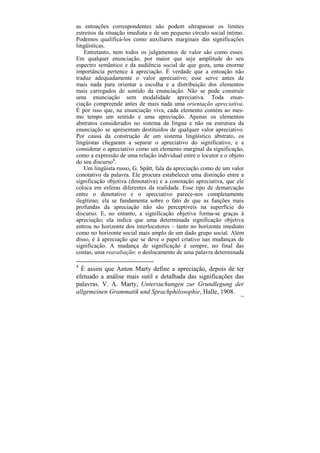 as entoações correspondentes não podem ultrapassar os limites
estreitos da situação imediata e de um pequeno círculo social íntimo.
Podemos qualificá-los como auxiliares marginais das significações
lingüísticas.
    Entretanto, nem todos os julgamentos de valor são como esses.
Em qualquer enunciação, por maior que seja amplitude do seu
espectro semântico e da audiência social de que goza, uma enorme
importância pertence à apreciação. É verdade que a entoação não
traduz adequadamente o valor apreciativo; esse serve antes de
mais nada para orientar a escolha e a distribuição dos elementos
mais carregados de sentido da enunciação. Não se pode construir
uma enunciação sem modalidade apreciativa. Toda enun-
ciação compreende antes de mais nada uma orientação apreciativa.
É por isso que, na enunciação viva, cada elemento contém ao mes-
mo tempo um sentido e uma apreciação. Apenas os elementos
abstratos considerados no sistema da língua e não na estrutura da
enunciação se apresentam destituídos de qualquer valor apreciativo.
Por causa da construção de um sistema lingüístico abstrato, os
lingüistas chegaram a separar o apreciativo do significativo, e a
considerar o apreciativo como um elemento marginal da significação,
como a expressão de uma relação individual entre o locutor e o objeto
do seu discurso4.
    Um lingüista russo, G. Spätt, fala da apreciação como de um valor
conotativo da palavra. Ele procura estabelecer uma distinção entre a
significação objetiva (denotativa) e a conotação apreciativa, que ele
coloca em esferas diferentes da realidade. Esse tipo de demarcação
entre o denotativo e o apreciativo parece-nos completamente
ilegítimo; ela se fundamenta sobre o fato de que as funções mais
profundas da apreciação não são perceptíveis na superfície do
discurso. E, no entanto, a significação objetiva forma-se graças à
apreciação; ela indica que uma determinada significação objetiva
entrou no horizonte dos interlocutores – tanto no horizonte imediato
como no horizonte social mais amplo de um dado grupo social. Além
disso, é à apreciação que se deve o papel criativo nas mudanças de
significação. A mudança de significação é sempre, no final das
contas, uma reavaliação: o deslocamento de uma palavra determinada

4
  É assim que Anton Marty define a apreciação, depois de ter
efetuado a análise mais sutil e detalhada das significações das
palavras. V. A. Marty, Untersuchungen zur Grundlegung der
allgemeinen Grammatik und Sprachphilosophie, Halle, 1908.
                                                                   138
 