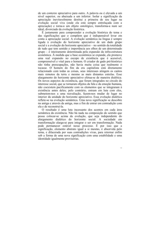 de um contexto apreciativo para outro. A palavra ou é elevada a um
nível superior, ou abaixada a um inferior. Isolar a significação da
apreciação inevitavelmente destitui a primeira de seu lugar na
evolução social viva (onde ela está sempre entrelaçada com a
apreciação) e torna-a um objeto ontológico, transforma-a num ser
ideal, divorciado da evolução histórica.
    É justamente para compreender a evolução histórica do tema e
das significações que o compõem que é indispensável levar em
conta a apreciação social. A evolução semântica na língua é sempre
ligada à evolução do horizonte apreciativo de um dado grupo
social e a evolução do horizonte apreciativo – no sentido da totalidade
de tudo que tem sentido e importância aos olhos de um determinado
grupo – é inteiramente determinada pela expansão da infra-estrutura
econômica. À medida que a base econômica se expande, ela promove
uma real expansão no escopo de existência que é acessível,
compreensível e vital para o homem. O criador de gado pré-histórico
não tinha preocupações, não havia muita coisa que realmente o
tocasse. O homem do fim da era capitalista está diretamente
relacionado com todas as coisas, seus interesses atingem os cantos
mais remotos da terra e mesmo as mais distantes estrelas. Esse
alargamento do horizonte apreciativo efetua-se de maneira dialética.
Os novos aspectos da existência, que foram integrados no círculo do
interesse social, que se tornaram objetos da fala e da emoção humana,
não coexistem pacificamente com os elementos que se integraram à
existência antes deles; pelo contrário, entram em luta com eles,
submetem-nos a uma reavaliação, fazem-nos mudar de lugar no
interior da unidade do horizonte apreciativo. Essa evolução dialética
reflete-se na evolução semântica. Uma nova significação se descobre
na antiga e através da antiga, mas a fim de entrar em contradição com
ela e de reconstruí-la.
    O resultado é uma luta incessante dos acentos em cada área
semântica da existência. Não há nada na composição do sentido que
possa colocar-se acima da evolução, que seja independente do
alargamento dialético do horizonte social. A sociedade em
transformação alarga-se para integrar o ser em transformação. Nada
pode permanecer estável nesse processo. É por isso que a
significação, elemento abstrato igual a si mesmo, é absorvida pelo
tema, e dilacerada por suas contradições vivas, para retornar enfim
sob a forma de uma nova significação com uma estabilidade e uma
identidade igualmente provisórias.

                                                                     139
 