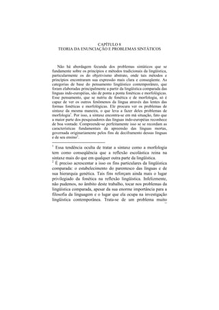 CAPÍTULO 8
    TEORIA DA ENUNCIAÇÃO E PROBLEMAS SINTÁTICOS



   Não há abordagem fecunda dos problemas sintáticos que se
fundamente sobre os princípios e métodos tradicionais da lingüística,
particularmente os do objetivismo abstrato, onde tais métodos e
princípios encontraram sua expressão mais clara e conseqüente. As
categorias de base do pensamento lingüístico contemporâneo, que
foram elaboradas principalmente a partir da lingüística comparada das
línguas indo-européias, são de ponta a ponta fonéticas e morfológicas.
Esse pensamento, que se nutriu de fonética e de morfologia, só é
capaz de ver os outros fenômenos da língua através das lentes das
formas fonéticas e morfológicas. Ele procura ver os problemas de
sintaxe da mesma maneira, o que leva a fazer deles problemas de
morfologia1. Por isso, a sintaxe encontra-se em má situação, fato que
a maior parte dos pesquisadores das línguas indo-européias reconhece
de boa vontade. Compreende-se perfeitamente isso se se recordam as
características fundamentais da apreensão das línguas mortas,
governada originariamente pelos fins de deciframento dessas línguas
e de seu ensino2.

1
   Essa tendência oculta de tratar a sintaxe como a morfologia
tem como conseqüência que a reflexão escolástica reina na
sintaxe mais do que em qualquer outra parte da lingüística.
2
  É preciso acrescentar a isso os fins particulares da lingüística
comparada: o estabelecimento do parentesco das línguas e de
sua hierarquia genética. Tais fins reforçam ainda mais o lugar
privilegiado da fonética na reflexão lingüística. Infelizmente,
não pudemos, no âmbito deste trabalho, tocar nos problemas da
lingüística comparada, apesar da sua enorme importância para a
filosofia da linguagem e o lugar que ela ocupa na investigação
lingüística contemporânea. Trata-se de um problema muito
                                                                    141
 