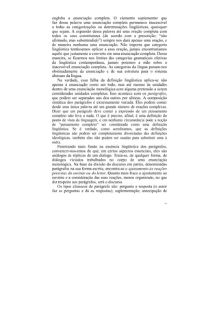 engloba a enunciação completa. O elemento suplementar que
faz dessa palavra uma enunciação completa permanece inacessível
a todas as categorizações ou determinações lingüísticas, quaisquer
que sejam. A expansão dessa palavra até uma oração completa com
todos os seus constituintes (de acordo com a prescrição: “não
afirmado, mas subentendido”) sempre nos dará apenas uma oração, e
de maneira nenhuma uma enunciação. Não importa que categoria
lingüística tentássemos aplicar a essa oração, jamais encontraríamos
aquilo que justamente a converte em uma enunciação completa. Dessa
maneira, se ficarmos nos limites das categorias gramaticais efetivas
da lingüística contemporânea, jamais poremos a mão sobre a
inacessível enunciação completa. As categorias da língua puxam-nos
obstinadamente da enunciação e de sua estrutura para o sistema
abstrato da língua.
    Na verdade, essa falha da definição lingüística aplica-se não
apenas à enunciação como um todo, mas até mesmo às unidades
dentro de uma enunciação monológica com alguma pretensão a serem
consideradas unidades completas. Isso acontece com os parágrafos,
que podem ser separados uns dos outros por alíneas. A composição
sintática dos parágrafos é extremamente variada. Eles podem conter
desde uma única palavra até um grande número de orações complexas.
Dizer que um parágrafo deve conter a expressão de um pensamento
completo não leva a nada. O que é preciso, afinal, é uma definição do
ponto de vista da linguagem, e em nenhuma circunstância pode a noção
de “pensamento completo” ser considerada como uma definição
lingüística. Se é verdade, como acreditamos, que as definições
lingüísticas não podem ser completamente divorciadas das definições
ideológicas, também elas não podem ser usadas para substituir uma à
outra.
    Penetrando mais fundo na essência lingüística dos parágrafos,
convencer-nos-emos de que, em certos aspectos essenciais, eles são
análogos às réplicas de um diálogo. Trata-se, de qualquer forma, de
diálogos viciados trabalhados no corpo de uma enunciação
monológica. Na base da divisão do discurso em partes, denominadas
parágrafos na sua forma escrita, encontra-se o ajustamento às reações
previstas do ouvinte ou do leitor. Quanto mais fraco o ajustamento ao
ouvinte e a consideração das suas reações, menos organizado, no que
diz respeito aos parágrafos, será o discurso.
    Os tipos clássicos de parágrafo são: pergunta e resposta (o autor
faz as perguntas e dá as respostas); suplementação; antecipação de

                                                                   143
 