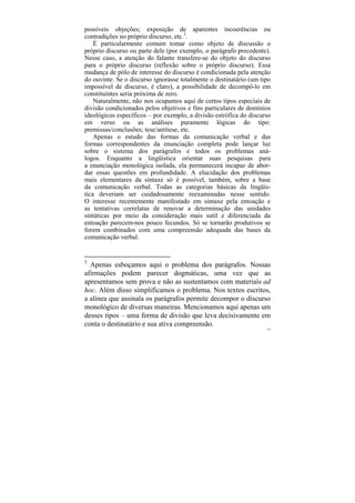 possíveis objeções; exposição de aparentes incoerências ou
contradições no próprio discurso, etc.3.
    É particularmente comum tomar como objeto de discussão o
próprio discurso ou parte dele (por exemplo, o parágrafo precedente).
Nesse caso, a atenção do falante transfere-se do objeto do discurso
para o próprio discurso (reflexão sobre o próprio discurso). Essa
mudança de pólo de interesse do discurso é condicionada pela atenção
do ouvinte. Se o discurso ignorasse totalmente o destinatário (um tipo
impossível de discurso, é claro), a possibilidade de decompô-lo em
constituintes seria próxima de zero.
    Naturalmente, não nos ocupamos aqui de certos tipos especiais de
divisão condicionados pelos objetivos e fins particulares de domínios
ideológicos específicos – por exemplo, a divisão estrófica do discurso
em verso ou as análises puramente lógicas do tipo:
premissas/conclusões; tese/antítese, etc.
    Apenas o estudo das formas da comunicação verbal e das
formas correspondentes da enunciação completa pode lançar luz
sobre o sistema dos parágrafos e todos os problemas aná-
logos. Enquanto a lingüística orientar suas pesquisas para
a enunciação monológica isolada, ela permanecerá incapaz de abor-
dar essas questões em profundidade. A elucidação dos problemas
mais elementares da sintaxe só é possível, também, sobre a base
da comunicação verbal. Todas as categorias básicas da lingüís-
tica deveriam ser cuidadosamente reexaminadas nesse sentido.
O interesse recentemente manifestado em sintaxe pela entoação e
as tentativas correlatas de renovar a determinação das unidades
sintáticas por meio da consideração mais sutil e diferenciada da
entoação parecem-nos pouco fecundos. Só se tornarão produtivos se
forem combinados com uma compreensão adequada das bases da
comunicação verbal.


3
  Apenas esboçamos aqui o problema dos parágrafos. Nossas
afirmações podem parecer dogmáticas, uma vez que as
apresentamos sem prova e não as sustentamos com materiais ad
hoc. Além disso simplificamos o problema. Nos textos escritos,
a alínea que assinala os parágrafos permite decompor o discurso
monológico de diversas maneiras. Mencionamos aqui apenas um
desses tipos – uma forma de divisão que leva decisivamente em
conta o destinatário e sua ativa compreensão.
                                                                    144
 