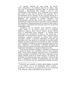 Os capítulos seguintes do nosso estudo são precisa-
mente consagrados a um problema específico de sintaxe. Algu-
mas vezes é extremamente importante expor um fenômeno bem
conhecido e aparentemente bem estudado a uma luz nova,
reformulando-o como problema, isto é, iluminando novos aspectos
dele através de uma série de questões bem orientadas. Isso é
particularmente útil nos domínios em que a pesquisa desaba sob o
peso de uma massa de descrições e de classificações meticulosas e
detalhadas, mas destituídas de qualquer orientação. Uma
problematização renovada pode colocar em evidência um caso
aparentemente limitado e de interesse secundário como um fenômeno
cuja importância é fundamental para todo o campo de estudo. Pode-se
assim, graças a um problema bem colocado, trazer à luz um potencial
metodológico oculto.
    Acreditamos que um fenômeno assim altamente produtivo,
“nodal” mesmo, é o do discurso citado, isto é, os esquemas
lingüísticos (discurso direto, discurso indireto, discurso indireto
livre), as modificações desses esquemas e as variantes dessas
modificações que encontramos na língua, e que servem para a
transmissão das enunciações de outrem e para a integração dessas
enunciações, enquanto enunciações de outrem, num contexto
monológico coerente. O interesse metodológico excepcional que
apresentam esses fatos ainda não foi apreciado na sua justa medida.
Ninguém foi capaz de discernir nessa questão de sintaxe à primeira
vista secundária os problemas de enorme significação que ela coloca
para a lingüística4; e foi justamente a orientação sociológica que
tomou o interesse científico pela língua, que permitiu descobrir toda a
significação metodológica e o aspecto revelador desses fatos.
    Dotar de uma orientação sociológica o fenômeno de transmissão
da palavra de outrem, tal é o problema a que nos vamos consagrar
agora. Através desses problema, tentaremos traçar os caminhos do
método sociológico em lingüística. Não temos a pretensão de fazer
grandes deduções positivas de caráter histórico. Os materiais que
recolhemos são suficientes para expor o problema e mostrar até que
ponto é indispensável orientá-lo sociologicamente; mas eles estão
longe de ser suficientes para tirar generalizações históricas de grande

4
  Pechkovski, por exemplo, só dedica quatro páginas à questão
na sua Sintaxe. Ver A. M. Pechkovski, Rússki sintaksis v
naútchnom osvechtchénie (A Sintaxe Russa à Luz da Ciência),
2a ed., Moscou, 1920, p. 465-468 (3a ed., p. 552-555).
                                                                     145
 