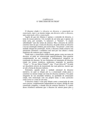 CAPÍTULO 9
                  O “DISCURSO DE OUTREM”




    O discurso citado é o discurso no discurso, a enunciação na
enunciação, mas é, ao mesmo tempo, um discurso sobre o discurso,
uma enunciação sobre a enunciação.
    Aquilo de que nós falamos é apenas o conteúdo do discurso, o
tema de nossas palavras. Um exemplo de um tema que é apenas um
tema seria, por exemplo, “a natureza”, o “homem”, “a oração
subordinada” (um dos temas da sintaxe). Mas o discurso de outrem
constitui mais do que o tema do discurso; ele pode entrar no discurso
e na sua construção sintática, por assim dizer, “em pessoa”, como uma
unidade integral da construção. Assim, o discurso citado conserva sua
autonomia estrutural e semântica sem nem por isso alterar a trama
lingüística do contexto que o integrou.
    Ainda mais, a enunciação citada tratada apenas como um tema do
discurso, só pode ser caracterizada superficialmente. Para penetrar
completamente no seu conteúdo, é indispensável integrá-lo na
construção do discurso. Se nos limitarmos ao tratamento do discurso
citado em termos temáticos, poderemos responder às questões
“Como” e “De que falava Fulano?”, mas “O que dizia ele?” só pode
ser descoberto através da transmissão das suas palavras, mesmo que
só sob a forma de discurso indireto.
    Entretanto, quando passa a unidade estrutural do discurso
narrativo, no qual se integra por si, a enunciação citada passa a
constituir ao mesmo tempo um tema do discurso narrativo. Faz parte
integrante de sua unicidade temática, na qualidade de enunciação
citada, uma enunciação com seu próprio tema: o tema autônomo
então torna-se o tema de um tema.
    O discurso citado é visto pelo falante como a enunciação de uma
outra pessoa, completamente independente na origem, dotada de uma
construção completa, e situada fora do contexto narrativo. É a partir
dessa existência autônoma que o discurso de outrem passa para o
                                                                   147
 