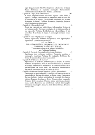 tação do pensamento filosófico-lingüístico (objetivismo abstrato).
  Raízes históricas da segunda orientação. Representantes
  contemporâneos do objetivismo abstrato. Conclusões
Capítulo 5. Língua, Fala e Enunciação.                              90
  A língua, enquanto sistema de formas sujeitas a uma norma, é
  objetiva? A língua como sistema de normas e o ponto de vista real
  da consciência do locutor. Que realidade lingüística está na base
  do sistema da língua? Problema da palavra estrangeira. Erros do
  objetivismo abstrato. Conclusões
Capítulo 6. A Interação Verbal.                                     110
  Teoria da expressão do subjetivismo individualista. Crítica da
  teoria da expressão. Estrutura sociológica da atividade mental e de
  sua expressão. Problema da ideologia na vida cotidiana. A fala
  como base da evolução da língua. A enunciação completa e suas
  formas
Capítulo 7. Tema e Significação na Língua.                          128
  Tema e significação. Problema da apreensão ativa. Apreciação e
  significação. Dialética da significação
                          TERCEIRA PARTE
    PARA UMA HISTÓRIA DAS FORMAS DA ENUNCIAÇÃO
                  NAS CONSTRUÇÕES SINTÁTICAS
             Tentativa de Aplicação do Método Sociológico
                        aos Problemas Sintáticos
Capítulo 8. Teoria da Enunciação e Problemas Sintáticos.            139
  Significação dos problemas sintáticos. Categorias sintáticas e
  enunciações completas. Problema dos parágrafos. Problemas das
  formas de transmissão do discurso de outrem
Capítulo 9. O “Discurso de Outrem”                                  144
  Apresentação do problema. Determinação do discurso de outrem.
  Problema da apreensão ativa do discurso vinculado ao problema
  do diálogo. Dinâmica da inter-relação do contexto narrativo e do
  discurso citado. O “estilo linear” em matéria de transmissão do
  discurso de outrem em relação ao “estilo pictórico”
Capítulo 10. Discurso Indireto, Discurso Direto e suas variantes    155
  Esquemas e variantes. Gramática e estilística. Caracteres gerais da
  transmissão do discurso de outrem na língua russa. Esquema do
  discurso indireto. Variante analisadora do conteúdo do discurso
  indireto. Esquema do discurso direto. Discurso direto preparado.
  Discurso direto esvaziado. Discurso direto antecipado, dissemi-
  nado, oculto. Fenômeno da interferência verbal. Interrogações
  retóricas e exclamações. Discurso direto de substituição. Discurso
  indireto livre
                                                                      22
 