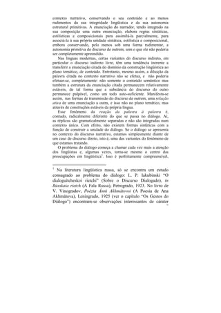 contexto narrativo, conservando o seu conteúdo e ao menos
rudimentos da sua integridade lingüística e da sua autonomia
estrutural primitivas. A enunciação do narrador, tendo integrado na
sua composição uma outra enunciação, elabora regras sintáticas,
estilísticas e composicionais para assimilá-la parcialmente, para
associá-la à sua própria unidade sintática, estilística e composicional,
embora conservando, pelo menos sob uma forma rudimentar, a
autonomia primitiva do discurso de outrem, sem o que ele não poderia
ser completamente apreendido.
    Nas línguas modernas, certas variantes do discurso indireto, em
particular o discurso indireto livre, têm uma tendência inerente a
transferir a enunciação citada do domínio da construção lingüística ao
plano temático, de conteúdo. Entretanto, mesmo assim, a diluição da
palavra citada no contexto narrativo não se efetua, e não poderia
efetuar-se, completamente: não somente o conteúdo semântico mas
também a estrutura da enunciação citada permanecem relativamente
estáveis, de tal forma que a substância do discurso do outro
permanece palpável, como um todo auto-suficiente. Manifesta-se
assim, nas formas de transmissão do discurso de outrem, uma relação
ativa de uma enunciação a outra, e isso não no plano temático, mas
através de construções estáveis da própria língua.
    Esse fenômeno da reação da palavra à palavra é,
contudo, radicalmente diferente do que se passa no diálogo. Aí,
as réplicas são gramaticalmente separadas e não são integradas num
contexto único. Com efeito, não existem formas sintáticas com a
função de construir a unidade do diálogo. Se o diálogo se apresenta
no contexto do discurso narrativo, estamos simplesmente diante de
um caso de discurso direto, isto é, uma das variantes do fenômeno de
que estamos tratando.
    O problema do diálogo começa a chamar cada vez mais a atenção
dos lingüistas e, algumas vezes, torna-se mesmo o centro das
preocupações em lingüística1. Isso é perfeitamente compreensível,

1
  Na literatura lingüística russa, só se encontra um estudo
consagrado ao problema do diálogo: L. P. Iakubinski “O
dialoguítcheskoi rietchi” (Sobre o Discurso Dialogado), in
Rússkaia rietch (A Fala Russa), Petrogrado, 1923. No livro de
V. Vinogradov, Poézia Ánni Akhmátovoi (A Poesia de Ana
Akhmátova), Leningrado, 1925 (ver o capítulo “Os Gestos do
Diálogo”) encontram-se observações interessantes de cárater
                                                                      148
 