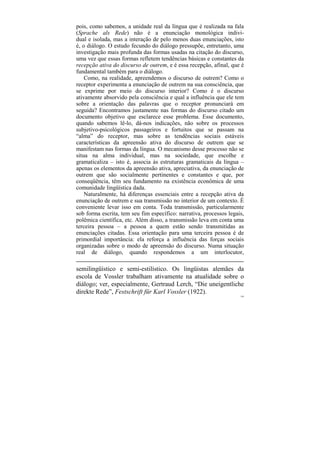 pois, como sabemos, a unidade real da língua que é realizada na fala
(Sprache als Rede) não é a enunciação monológica indivi-
dual e isolada, mas a interação de pelo menos duas enunciações, isto
é, o diálogo. O estudo fecundo do diálogo pressupõe, entretanto, uma
investigação mais profunda das formas usadas na citação do discurso,
uma vez que essas formas refletem tendências básicas e constantes da
recepção ativa do discurso de outrem, e é essa recepção, afinal, que é
fundamental também para o diálogo.
    Como, na realidade, apreendemos o discurso de outrem? Como o
receptor experimenta a enunciação de outrem na sua consciência, que
se exprime por meio do discurso interior? Como é o discurso
ativamente absorvido pela consciência e qual a influência que ele tem
sobre a orientação das palavras que o receptor pronunciará em
seguida? Encontramos justamente nas formas do discurso citado um
documento objetivo que esclarece esse problema. Esse documento,
quando sabemos lê-lo, dá-nos indicações, não sobre os processos
subjetivo-psicológicos passageiros e fortuitos que se passam na
“alma” do receptor, mas sobre as tendências sociais estáveis
características da apreensão ativa do discurso de outrem que se
manifestam nas formas da língua. O mecanismo desse processo não se
situa na alma individual, mas na sociedade, que escolhe e
gramaticaliza – isto é, associa às estruturas gramaticais da língua –
apenas os elementos da apreensão ativa, apreciativa, da enunciação de
outrem que são socialmente pertinentes e constantes e que, por
conseqüência, têm seu fundamento na existência econômica de uma
comunidade lingüística dada.
    Naturalmente, há diferenças essenciais entre a recepção ativa da
enunciação de outrem e sua transmissão no interior de um contexto. É
conveniente levar isso em conta. Toda transmissão, particularmente
sob forma escrita, tem seu fim específico: narrativa, processos legais,
polêmica científica, etc. Além disso, a transmissão leva em conta uma
terceira pessoa – a pessoa a quem estão sendo transmitidas as
enunciações citadas. Essa orientação para uma terceira pessoa é de
primordial importância: ela reforça a influência das forças sociais
organizadas sobre o modo de apreensão do discurso. Numa situação
real de diálogo, quando respondemos a um interlocutor,

semilingüístico e semi-estilístico. Os lingüistas alemães da
escola de Vossler trabalham ativamente na atualidade sobre o
diálogo; ver, especialmente, Gertraud Lerch, “Die uneigentliche
direkte Rede”, Festschrift für Karl Vossler (1922).
                                                                     149
 