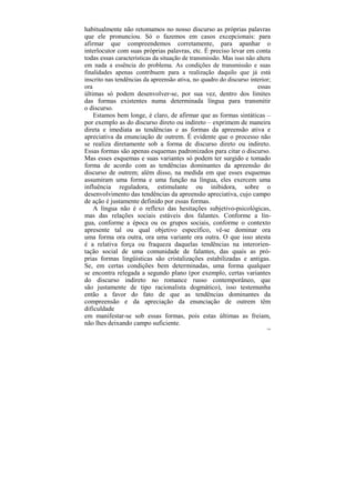 habitualmente não retomamos no nosso discurso as próprias palavras
que ele pronunciou. Só o fazemos em casos excepcionais: para
afirmar que compreendemos corretamente, para apanhar o
interlocutor com suas próprias palavras, etc. É preciso levar em conta
todas essas características da situação de transmissão. Mas isso não altera
em nada a essência do problema. As condições de transmissão e suas
finalidades apenas contribuem para a realização daquilo que já está
inscrito nas tendências da apreensão ativa, no quadro do discurso interior;
ora                                                                  essas
últimas só podem desenvolver-se, por sua vez, dentro dos limites
das formas existentes numa determinada língua para transmitir
o discurso.
    Estamos bem longe, é claro, de afirmar que as formas sintáticas –
por exemplo as do discurso direto ou indireto – exprimem de maneira
direta e imediata as tendências e as formas da apreensão ativa e
apreciativa da enunciação de outrem. É evidente que o processo não
se realiza diretamente sob a forma de discurso direto ou indireto.
Essas formas são apenas esquemas padronizados para citar o discurso.
Mas esses esquemas e suas variantes só podem ter surgido e tomado
forma de acordo com as tendências dominantes da apreensão do
discurso de outrem; além disso, na medida em que esses esquemas
assumiram uma forma e uma função na língua, eles exercem uma
influência reguladora, estimulante ou inibidora, sobre o
desenvolvimento das tendências da apreensão apreciativa, cujo campo
de ação é justamente definido por essas formas.
    A língua não é o reflexo das hesitações subjetivo-psicológicas,
mas das relações sociais estáveis dos falantes. Conforme a lín-
gua, conforme a época ou os grupos sociais, conforme o contexto
apresente tal ou qual objetivo específico, vê-se dominar ora
uma forma ora outra, ora uma variante ora outra. O que isso atesta
é a relativa força ou fraqueza daquelas tendências na interorien-
tação social de uma comunidade de falantes, das quais as pró-
prias formas lingüísticas são cristalizações estabilizadas e antigas.
Se, em certas condições bem determinadas, uma forma qualquer
se encontra relegada a segundo plano (por exemplo, certas variantes
do discurso indireto no romance russo contemporâneo, que
são justamente de tipo racionalista dogmático), isso testemunha
então a favor do fato de que as tendências dominantes da
compreensão e da apreciação da enunciação de outrem têm
dificuldade
em manifestar-se sob essas formas, pois estas últimas as freiam,
não lhes deixando campo suficiente.
                                                                         150
 