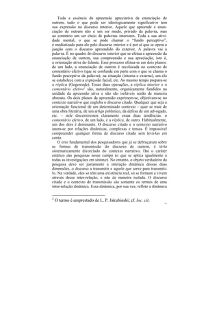 Toda a essência da apreensão apreciativa da enunciação de
outrem, tudo o que pode ser ideologicamente significativo tem
sua expressão no discurso interior. Aquele que apreende a enun-
ciação de outrem não é um ser mudo, privado da palavra, mas
ao contrário um ser cheio de palavras interiores. Toda a sua ativi-
dade mental, o que se pode chamar o “fundo perceptivo”,
é mediatizado para ele pelo discurso interior e é por aí que se opera a
junção com o discurso apreendido do exterior. A palavra vai à
palavra. É no quadro do discurso interior que se efetua a apreensão da
enunciação de outrem, sua compreensão e sua apreciação, isto é,
a orientação ativa do falante. Esse processo efetua-se em dois planos:
de um lado, a enunciação de outrem é recolocada no contexto de
comentário efetivo (que se confunde em parte com o que se chama o
fundo perceptivo da palavra); na situação (interna e externa), um elo
se estabelece com a expressão facial, etc. Ao mesmo tempo prepara-se
a réplica (Gegenrede). Essas duas operações, a réplica interior e o
comentário efetivo2 são, naturalmente, organicamente fundidos na
unidade da apreensão ativa e não são isoláveis senão de maneira
abstrata. Os dois planos da apreensão exprimem-se, objetivam-se no
contexto narrativo que engloba o discurso citado. Qualquer que seja a
orientação funcional de um determinado contexto – quer se trate de
uma obra literária, de um artigo polêmico, da defesa de um advogado,
etc. – nele discerniremos claramente essas duas tendências: o
comentário efetivo, de um lado, e a réplica, de outro. Habitualmente,
um dos dois é dominante. O discurso citado e o contexto narrativo
unem-se por relações dinâmicas, complexas e tensas. É impossível
compreender qualquer forma de discurso citado sem levá-las em
conta.
    O erro fundamental dos pesquisadores que já se debruçaram sobre
as formas de transmissão do discurso de outrem, é tê-lo
sistematicamente divorciado do contexto narrativo. Daí o caráter
estático das pesquisas nesse campo (o que se aplica igualmente a
todas as investigações em sintaxe). No entanto, o objeto verdadeiro da
pesquisa deve ser justamente a interação dinâmica dessas duas
dimensões, o discurso a transmitir e aquele que serve para transmiti-
lo. Na verdade, eles só têm uma existência real, só se formam e vivem
através dessa inter-relação, e não de maneira isolada. O discurso
citado e o contexto de transmissão são somente os termos de uma
inter-relação dinâmica. Essa dinâmica, por sua vez, reflete a dinâmica

2
    O termo é emprestado de L. P. Jakubinski; cf. loc. cit.
                                                                     151
 
