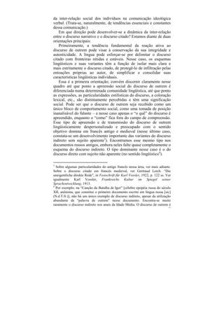 da inter-relação social dos indivíduos na comunicação ideológica
verbal. (Trata-se, naturalmente, de tendências essenciais e constantes
dessa comunicação.)
    Em que direção pode desenvolver-se a dinâmica da inter-relação
entre o discurso narrativo e o discurso citado? Estamos diante de duas
orientações principais:
    Primeiramente, a tendência fundamental da reação ativa ao
discurso de outrem pode visar à conservação da sua integridade e
autenticidade. A língua pode esforçar-se por delimitar o discurso
citado com fronteiras nítidas e estáveis. Nesse caso, os esquemas
lingüísticos e suas variantes têm a função de isolar mais clara e
mais estritamente o discurso citado, de protegê-lo de infiltração pelas
entoações próprias ao autor, de simplificar e consolidar suas
características lingüísticas individuais.
    Essa é a primeira orientação; convém discernir claramente nesse
quadro até que ponto a apreensão social do discurso de outrem é
diferenciada numa determinada comunidade lingüística, até que ponto
as expressões, as particularidades estilísticas do discurso, a coloração
lexical, etc., são distintamente percebidas e têm uma significação
social. Pode ser que o discurso de outrem seja recebido como um
único bloco de comportamento social, como uma tomada de posição
inanalisável do falante – e nesse caso apenas o “o quê” do discurso é
apreendido, enquanto o “como” fica fora do campo de compreensão.
Esse tipo de apreensão e de transmissão do discurso de outrem
lingüisticamente despersonalizado e preocupado com o sentido
objetivo domina em francês antigo e medieval (nesse último caso,
constata-se um desenvolvimento importante das variantes do discurso
indireto sem sujeito aparente3). Encontramos esse mesmo tipo nos
documentos russos antigos, embora neles falte quase completamente o
esquema do discurso indireto. O tipo dominante nesse caso é o do
discurso direto com sujeito não aparente (no sentido lingüístico4).

3
  Sobre algumas particularidades do antigo francês nessa área, ver mais adiante.
Sobre o discurso citado em francês medieval, ver Gertraud Lerch. “Die
uneigentliche direkte Rede”, in Festschrift für Karl Vossler, 1922, p. 122 ss. Ver
igualmente Karl Vossler, Frankreichs Kultur im Spiegel seiner
Sprachentwicklung, 1913.
4
  Por exemplo, na “Canção da Batalha de Igor” [célebre epopéia russa do século
XII, anônima, que constitui o primeiro documento escrito em língua russa [sic]
(N.d.T.fr.)], não há um único exemplo de discurso indireto, apesar da utilização
abundante da “palavra de outrem” nesse documento. Encontra-se muito
raramente o discurso indireto nos anais da Idade Média. O discurso de outrem é
                                                                                152
 