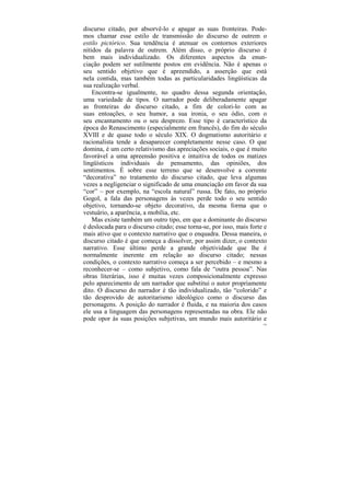 discurso citado, por absorvê-lo e apagar as suas fronteiras. Pode-
mos chamar esse estilo de transmissão do discurso de outrem o
estilo pictórico. Sua tendência é atenuar os contornos exteriores
nítidos da palavra de outrem. Além disso, o próprio discurso é
bem mais individualizado. Os diferentes aspectos da enun-
ciação podem ser sutilmente postos em evidência. Não é apenas o
seu sentido objetivo que é apreendido, a asserção que está
nela contida, mas também todas as particularidades lingüísticas da
sua realização verbal.
    Encontra-se igualmente, no quadro dessa segunda orientação,
uma variedade de tipos. O narrador pode deliberadamente apagar
as fronteiras do discurso citado, a fim de colori-lo com as
suas entoações, o seu humor, a sua ironia, o seu ódio, com o
seu encantamento ou o seu desprezo. Esse tipo é característico da
época do Renascimento (especialmente em francês), do fim do século
XVIII e de quase todo o século XIX. O dogmatismo autoritário e
racionalista tende a desaparecer completamente nesse caso. O que
domina, é um certo relativismo das apreciações sociais, o que é muito
favorável a uma apreensão positiva e intuitiva de todos os matizes
lingüísticos individuais do pensamento, das opiniões, dos
sentimentos. É sobre esse terreno que se desenvolve a corrente
“decorativa” no tratamento do discurso citado, que leva algumas
vezes a negligenciar o significado de uma enunciação em favor da sua
“cor” – por exemplo, na “escola natural” russa. De fato, no próprio
Gogol, a fala das personagens às vezes perde todo o seu sentido
objetivo, tornando-se objeto decorativo, da mesma forma que o
vestuário, a aparência, a mobília, etc.
    Mas existe também um outro tipo, em que a dominante do discurso
é deslocada para o discurso citado; esse torna-se, por isso, mais forte e
mais ativo que o contexto narrativo que o enquadra. Dessa maneira, o
discurso citado é que começa a dissolver, por assim dizer, o contexto
narrativo. Esse último perde a grande objetividade que lhe é
normalmente inerente em relação ao discurso citado; nessas
condições, o contexto narrativo começa a ser percebido – e mesmo a
reconhecer-se – como subjetivo, como fala de “outra pessoa”. Nas
obras literárias, isso é muitas vezes composicionalmente expresso
pelo aparecimento de um narrador que substitui o autor propriamente
dito. O discurso do narrador é tão individualizado, tão “colorido” e
tão desprovido de autoritarismo ideológico como o discurso das
personagens. A posição do narrador é fluida, e na maioria dos casos
ele usa a linguagem das personagens representadas na obra. Ele não
pode opor às suas posições subjetivas, um mundo mais autoritário e
                                                                       154
 