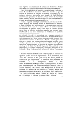 mais objetivo. Essa é a natureza da narração em Dostoievski, Andriéi
Biéli, Remízov, Sologub e nos romancistas russos contemporâneos6.
    Se a ofensiva do contexto narrativo contra o discurso citado traz a
marca de um idealismo ou de um coletivismo discretos no que diz
respeito à apreensão do discurso de outrem, a decomposição do
contexto narrativo testemunha uma posição de individualismo
relativista na apreensão do discurso. Neste último, à enunciação
citada subjetiva opõe-se um contexto narrativo que comenta e replica
e que se reconhece como igualmente subjetivo.
    Toda a segunda orientação caracteriza-se por um desenvolvi-
mento notável dos modelos mistos de transmissão do discurso:
o discurso indireto sem sujeito aparente e, particularmente, o discur-
so indireto livre, que é a forma última de enfraquecimento
das fronteiras do discurso citado. Ainda, entre as variantes do dis-
curso direto e indireto, predominam aquelas que possuem maior
flexibilidade e são mais permeáveis às tendências do contexto
––––––––––––––––––––––––––
por Dolinin, I, 1923, p. 239-241 (a semelhança entre a linguagem do narrador e a
linguagem do herói já tinha sido notada por Bielínski). B. M. Engelhardt observa
muito corretamente que “não se encontra nenhuma descrição por assim dizer
objetiva do mundo exterior em Dostoievski. ... Devido a esse fato, gerou-se na
obra de arte literária uma multiestratificação da realidade que levou a uma
dissolução típica do ser, no caso dos sucessores de Dostoievski. Engelhardt
observa essa “dissolução do ser” no Miélki bies (O Diabinho) de Sologub e no
Peterburg de A. Biéli. (Ver B. M. Engelhardt. “Ideologuítcheski roman
Dostoievskovo” [O Romance Ideológico de Dostoievski], Dostoievski, ed. por
Dolinin, II, 1925, p. 94). Eis como Bally define o estilo de Zola: “Personne plus


6
  Há uma literatura bastante vasta sobre o papel do narrador na
epopéia. A obra básica até o presente é a de K. Friedmann, Die
Rolle des Erzählers in der Epek (1910). Na Rússia, foram os
formalistas que despertaram o interesse pelo problema do
narrador.     V.    V.     Vinogradov      define     o    dis-
curso do narrador em Gógol como “ziguezagueando do autor
para as personagens” cf. Gógol i naturálnaia chkola [Gógol e a
Escola Natural]). De acordo com Vinogradov, o estilo do
narrador de Dostoievski em Dvóinik (O Duplo) ocupa uma
posição semelhante em relação ao estilo do herói, Goliádkin.
Ver “Stil peterbúrgskoi poemi, Dvóinik” (O Estilo do Poema
de Petersburgo, O Duplo), [(Dostoievski)], editado
                                                                               155
 