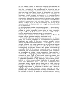 que Zola n’a usé et abusé du procédé qui consiste à faire passer tous les
événements par le cerveau de ses personnages, à ne décrire les paysages que par
leurs yeux, à n’énoncer des idées personelles que par leur bouche. Dans ses
derniers romans, ce n’est plus une manière: c’est un tic, c’est une obsession.
Dans Rome, pas un coin de la ville éternelle, pas une scène qu’il ne voie par les
yeux de son abbé, pas une idée sur la religion qu’il ne formule par son
intermédiaire” (apud E. Lorck, Die “Erlebte Rede”), p. 64. (Ninguém como Zola
usou e abusou do procedimento que consiste em fazer passar todos os
acontecimentos pela cabeça de suas personagens, em não descrever as paisagens
a não ser pelos seus olhos, em só anunciar as idéias pessoais pela sua boca. Nos
seus últimos romances, não se trata mais de uma maneira: é um tique, é uma
obsessão. Em Roma, não há um canto da cidade eterna, uma cena que ele não
veja pelos olhos do seu abade, uma idéia sobre a religião que não seja formulada
por seu intermediário).
Um artigo interessante dedicado ao problema do narrador é o de Iliá Gruzdiev,
“O priiómakh khudójestvennovo povestvovánia” (Os Procedimentos da Narração
Literária) in Zapíski Peredvíjnovo Teatra (Notas do Teatro Ambulante),
Petrogrado, 1922, no 40, 41, 42. Entretanto, nenhum desses trabalhos aborda o
problema da transmissão do discurso da perspectiva da lingüística.
narrativo (por exemplo, o discurso direto disperso, as formas de
discurso indireto analíticas da textura do discurso, etc.).
    O exame de todas essas tendências da apreensão ativa do discurso
citado deve levar em conta todas as particularidades dos fenômenos
lingüísticos em estudo. O fim que o contexto narrativo procura
alcançar é particularmente importante. A esse respeito, o discurso
literário transmite com muito mais sutileza que os outros todas as
transformações na inteorientação sócio-verbal. O discurso retórico,
diferentemente do discurso literário, pela própria natureza da sua
orientação, não é tão livre na sua maneira de tratar as palavras de
outrem. Ele tem, de forma inerente, um sentimento agudo dos direitos
de propriedade da palavra e uma preocupação exagerada com a
autenticidade. A linguagem judicial intrinsecamente assume uma
discrepância nítida entre o subjetivismo verbal das partes num
processo e a objetividade do julgamento. A retórica política é análoga.
É importante determinar o peso específico dos discursos retórico,
judicial ou político na consciência lingüística de um dado grupo
social numa determinada época. Além disso, é importante levar
sempre em conta a posição que um discurso a ser citado ocupa na
hierarquia social de valores. Quanto mais forte for o sentimento de
eminência hierárquica na enunciação de outrem, mais claramente
definidas serão as suas fronteiras, e menos acessível será ela à
penetração por tendências exteriores de réplica e comentário. Assim,
por exemplo, no interior do quadro do neoclassicismo, nos gêneros
                                                                               156
 