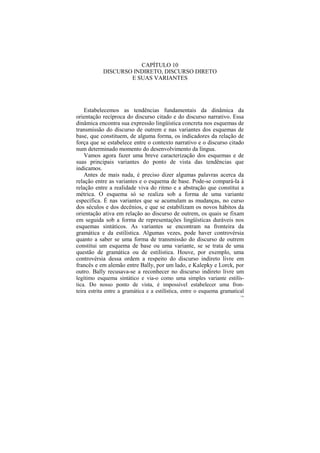CAPÍTULO 10
            DISCURSO INDIRETO, DISCURSO DIRETO
                    E SUAS VARIANTES




    Estabelecemos as tendências fundamentais da dinâmica da
orientação recíproca do discurso citado e do discurso narrativo. Essa
dinâmica encontra sua expressão lingüística concreta nos esquemas de
transmissão do discurso de outrem e nas variantes dos esquemas de
base, que constituem, de alguma forma, os indicadores da relação de
força que se estabelece entre o contexto narrativo e o discurso citado
num determinado momento do desenvolvimento da língua.
    Vamos agora fazer uma breve caracterização dos esquemas e de
suas principais variantes do ponto de vista das tendências que
indicamos.
    Antes de mais nada, é preciso dizer algumas palavras acerca da
relação entre as variantes e o esquema de base. Pode-se compará-la à
relação entre a realidade viva do ritmo e a abstração que constitui a
métrica. O esquema só se realiza sob a forma de uma variante
específica. É nas variantes que se acumulam as mudanças, no curso
dos séculos e dos decênios, e que se estabilizam os novos hábitos da
orientação ativa em relação ao discurso de outrem, os quais se fixam
em seguida sob a forma de representações lingüísticas duráveis nos
esquemas sintáticos. As variantes se encontram na fronteira da
gramática e da estilística. Algumas vezes, pode haver controvérsia
quanto a saber se uma forma de transmissão do discurso de outrem
constitui um esquema de base ou uma variante, se se trata de uma
questão de gramática ou de estilística. Houve, por exemplo, uma
controvérsia dessa ordem a respeito do discurso indireto livre em
francês e em alemão entre Bally, por um lado, e Kalepky e Lorck, por
outro. Bally recusava-se a reconhecer no discurso indireto livre um
legítimo esquema sintático e via-o como uma simples variante estilís-
tica. Do nosso ponto de vista, é impossível estabelecer uma fron-
teira estrita entre a gramática e a estilística, entre o esquema gramatical
                                                                         158
 