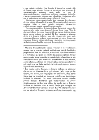 e sua variante estilística. Essa fronteira é instável na própria vida
da língua, onde algumas formas se encontram num processo de
gramaticalização,      enquanto       outras   estão   em     vias   de
desgramaticalização, e essas formas ambíguas, esses casos limítrofes,
é que apresentam maior interesse para o lingüista; é justamente neles
que se podem captar as tendências da evolução da língua1.
   Limitaremos nossa caracterização dos esquemas dos discursos
direto e indireto à língua literária russa. Mesmo assim, não tentaremos
enumerar todas as suas variantes possíveis. Interessa-nos
exclusivamente o aspecto metodológico da questão.
   Os esquemas sintáticos de transmissão do discurso de outrem são,
como se sabe, muito pouco desenvolvidos na língua russa. Além do
discurso indireto livre, que é desprovido de marcas sintáticas claras
(como ocorre também em alemão), há dois esquemas: o discurso
direto e o discurso indireto. Mas não existem entre esses dois
esquemas diferenças notáveis como acontece em outras línguas. As
marcas do discurso indireto são fracas, e durante a conversa, podem
ser facilmente confundidas com as do discurso direto2.

1
   Ouve-se freqüentemente criticar Vossler e os vosslerianos
porque eles se ocupam mais de estilística do que de lingüística
propriamente dita. Na realidade, a escola de Vossler se interessa
por problemas que estão nos limites das duas disciplinas, porque
compreendeu a sua importância metodológica e heurística, e nós
vemos nisso razão para admirá-la. Infelizmente, os vosslerianos,
como sabemos, colocam em primeiro plano os fatores subjetivos
psicológicos e os dados estilísticos individuais quando tentam
explicar esses fenômenos.
2
  Em muitas outras línguas, o discurso indireto se distingue
claramente do discurso direto pela sintaxe (pelo emprego dos
tempos, dos modos, das conjunções, dos anafóricos, etc.), de tal
forma que ele constitui um esquema complexo de transmissão
indireta do discurso. Em russo, entretanto, mesmo aquelas
poucas marcas distintivas que mencionamos há pouco
freqüentemente perdem seu efeito, de modo que o discurso
indireto se confunde com o direto. Óssip, por exemplo, no
Revisor (O Inspetor Geral) de Gógol diz: “O albergueiro disse
que eu não sirvo de comer enquanto você não tiver pagado sua
                                                                     159
 