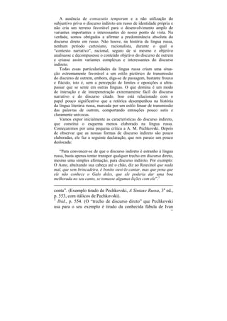 A ausência de consecutio temporum e a não utilização do
subjuntivo priva o discurso indireto em russo de identidade própria e
não cria um terreno favorável para o desenvolvimento amplo de
variantes importantes e interessantes do nosso ponto de vista. Na
verdade, somos obrigados a afirmar a predominância absoluta do
discurso direto em russo. Não houve, na história da língua russa,
nenhum período cartesiano, racionalista, durante o qual o
“contexto narrativo”, racional, seguro de si mesmo e objetivo
analisasse e decompusesse o conteúdo objetivo do discurso de outrem
e criasse assim variantes complexas e interessantes do discurso
indireto.
   Todas essas particularidades da língua russa criam uma situa-
ção extremamente favorável a um estilo pictórico de transmissão
do discurso de outrem, embora, diga-se de passagem, bastante frouxo
e flácido, isto é, sem a percepção de limites e oposições a ultra-
passar que se sente em outras línguas. O que domina é um modo
de interação e de interpenetração extremamente fácil do discurso
narrativo e do discurso citado. Isso está relacionado com o
papel pouco significativo que a retórica desempenhou na história
da língua literária russa, marcada por um estilo linear de transmissão
das palavras de outrem, comportando entoações pouco sutis e
claramente unívocas.
   Vamos expor inicialmente as características do discurso indireto,
que constitui o esquema menos elaborado na língua russa.
Começaremos por uma pequena crítica a A. M. Pechkovski. Depois
de observar que as nossas formas de discurso indireto são pouco
elaboradas, ele faz a seguinte declaração, que nos parece um pouco
deslocada:

   “Para convencer-se de que o discurso indireto é estranho à língua
russa, basta apenas tentar transpor qualquer trecho em discurso direto,
mesmo uma simples afirmação, para discurso indireto. Por exemplo:
O Asno, abaixando sua cabeça até o chão, diz ao Rouxinol que nada
mal, que sem brincadeira, é bonito ouvi-lo cantar, mas que pena que
ele não conhece o Galo deles, que ele poderia dar uma boa
melhorada no seu canto, se tomasse algumas lições com ele”.3

conta”. (Exemplo tirado de Pechkovski, A Sintaxe Russa, 3a ed.,
p. 553, com itálicos de Pechkovski).
3
  Ibid., p. 554. (O “trecho de discurso direto” que Pechkovski
usa para o seu exemplo é tirado da conhecida fábula de Ivan
                                                                     160
 